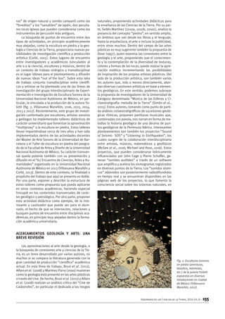 Enseñanza de las Ciencias de la Tierra, 2016 (24.2) – 155
ras” de origen natural y sonido campanil como las
“fonolitas” y los “sanukites” de Japón, dos peculia-
res rocas ígneas que pueden considerarse como los
instrumentos de percusión más antiguos.
La búsqueda de puntos de encuentro entre dos
tipos de actividades, en principio académicamente
muy alejadas, como la escultura en piedra y la geo-
logía o Ciencias de la Tierra, proporciona nuevas po-
sibilidades de investigación científica y producción
artística (Corbí, 2015). Estos lugares de encuentro
entre investigadores y académicos (vinculados al
arte o a la ciencia), escultores y músicos, dentro de
un contexto de trabajo sinérgico y transdisciplinar
es el lugar idóneo para el planteamiento y difusión
de nuevas ideas “out of the box”. Sobre esta idea
de trabajo conjunto transdisciplinar entre científi-
cos y artistas se ha planteado una de las líneas de
investigación del grupo Interdisciplinario de Experi-
mentación e Investigación de Escultura Sonora de la
Universidad Nacional Autónoma de México, en par-
ticular, la vinculada a la producción de la autora Yo-
liztli (fig. 2, Villanueva Marañón, 2016, 2015, 2014,
2013 y 2012). Recientemente, este grupo de investi-
gación conformado por escultores, artistas sonoros
y geólogos ha implementado talleres didácticos de
carácter universitario que fomentan la aproximación
“multiproxy” a la escultura en piedra. Estos talleres
llevan impartiéndose cerca de tres años y han sido
implementados dentro de las actividades docentes
del Master de Arte Sonoro de la Universidad de Bar-
celona y el Taller de escultura en piedra del posgra-
do de la Facultad de Artes y Diseño de la Universidad
Nacional Autónoma de México. Su carácter transver-
sal queda patente también con su presentación y
difusión en el “67 Encuentro de Ciencias, Artes y Hu-
manidades” organizado en la Universidad Nacional
Autónoma de México en 2013 (Villanueva Marañón y
Corbí, 2013). Dentro de este contexto, la finalidad o
propósito del trabajo que aquí se presenta es doble.
Por una parte, exponer y describir la estructura de
estos talleres como propuesta que pueda aplicarse
en otros contextos académicos, haciendo especial
hincapié en los contenidos transversales de carác-
ter geológico y petrológico. Por otra parte, proponer
esta actividad didáctica como ejemplo, de lo inte-
resante y cautivador que puede ser para el alum-
nado, el hecho de que se intersecten, relacionen y
busquen puntos de encuentro entre disciplinas aca-
démicas, en principio muy alejadas dentro la forma-
ción académica universitaria.
Acercamientos Geología y Arte: una
breve revisión
Las aproximaciones al arte desde la geología, o
la búsqueda de conexiones arte y ciencias de la Tie-
rra, es un tema desarrollado por varios autores, no
muchos si se compara la literatura generada con la
gran cantidad de producción “científica” académica
actual. En esta línea de trabajo, Brusi et al. (2011),
Alfaro et al. (2008) y Martínez Parra (2000) muestran
como la geología está presente en las artes plásticas
a través del cine. De hecho, Brusi et al. (2011) y Alfaro
et al. (2008) realizan un análisis crítico del “Cine de
Catástrofes”, en particular el dedicado a los riesgos
naturales, proponiendo actividades didácticas para
la enseñanza de las Ciencias de la Tierra. Por su par-
te, Sellés-Martínez (2010a, 2010b, 2010c), analiza la
presencia del concepto “piedra”, en sentido amplio,
en ámbitos que van desde los libros y el lenguaje,
hasta la arquitectura, el arte o incluso la publicidad,
entre otros muchos. Dentro del campo de las artes
plásticas es muy sugerente también la propuesta de
Dove (1997), quien examina las conexiones entre la
geología y el arte, proponiendo que el conocimien-
to y la contemplación de la diversidad de texturas,
colores y formas de las rocas, puede realzar la apre-
ciación estética incrementando las posibilidades
de inspiración de los propios artistas plásticos. Del
lado de la producción artística, son también varios
los autores que, más o menos directamente, abor-
dan diversas cuestiones artísticas en base a elemen-
tos geológicos. En este sentido, podemos subrayar
la propuesta de investigadores de la Universidad de
Zaragoza denominada “Música de las Esferas y Ci-
cloestratigrafía: melodía de la Tierra” (Simón et al.,
2015). Estos autores, tomando como punto de parti-
da análisis cicloestratigráficos de sucesiones geoló-
gicas rítmicas, proponen partituras musicales que,
combinadas con poesía, nos narran en forma de me-
lodías la historia geológica de una decena de pun-
tos geológicos de la Península Ibérica. Interesantes
planteamientos son también los proyectos “Sound
of Seismic- SOS” y “Listening to Earthquakes”, los
cuales surgen de la colaboración interdisciplinaria
entre artistas, músicos, matemáticos y geofísicos
(McGee et al., 2016; Michael and Ross, 2016). Estos
proyectos, que pueden considerarse teóricamente
influenciados por John Cage y Pierre Schaffer, ge-
neran “sonidos audibles” a través de un software
que amplifica y acelera los sismogramas registrados
en diversos puntos de la Tierra. Los “sonidos sísmi-
cos” obtenidos son posteriormente radiodifundidos
en tiempo real y se encuentran disponibles en las
páginas web de los proyectos, lo que fomenta la
consciencia social sobre los sistemas naturales, en
Fig. 2. Esculturas sonoras
en piedra (areniscas,
basaltos, mármoles,
etc.) de la autora Yoliztli
expuestas en diversas
instalaciones en ciudad
de México (Villanueva
Marañón, 2012).
 