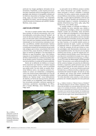 156 – Enseñanza de las Ciencias de la Tierra, 2016 (24.2)
particular los riesgos geológicos derivados de los
terremotos. Finalmente, y como muestra de las po-
tenciales conexiones entre la investigación en arte y
geología cabe destacar el monográfico editado por
la American Association of Geology Teachers (Pes-
trong, 1994), así como la muestra “Los materiales
Geológicos en el Arte”, que fue expuesta en Alicante
y Aveiro durante los Simposios de la AEPECT (Sellés-
Martínez, 2006, 2004).
¿Qué es un litófono?
Tal como su propio nombre indica (lito=piedra;
fono=sonido), se trata de instrumentos, más o me-
nos elaborados, construidos a base de “piedras”, de
rocas de diversa naturaleza (se remite a Fagg, 1994
para una discusión sobre el término litófono y a Ad-
cock, 2010 para una completa revisión sobre todo lo
relacionado con los instrumentos realizados en pie-
dra). Los litófonos, también denominados “piedras
sonoras”, fueron empleados inicialmente en oriente
y constituyen el grupo de instrumentos de percusión
más antiguos que se tiene conocimiento (Gil Corral
y Serrano Vida, 2000). De hecho, el litófono más an-
tiguo se remonta al Neolítico y fue descubierto en
Vietnam en 1949 (Schaeffner, 1951). Este litófono,
expuesto en la actualidad en el Museo del Hombre
de París, está formado por 11 láminas de piedra talla-
da de tamaño y grosor crecientes, produciendo cada
una de las láminas un sonido de frecuencia definida.
Dentro de la definición de litófono se incluyen
tanto acepciones que implican el contexto espacial
en el que se encuentra la roca, como la sonoridad
que pueda emitir. De este modo, se pueden deno-
minar litófonos tanto a los espacios acústicos for-
mados en cuevas con estalactitas y estalagmitas,
como a las construcciones organizadas con rocas de
mayor o menor tamaño. Son considerados también
litófonos las “piedras Gong”, rocas habitualmente
de dolerita y en forma de losa que fueron utilizadas
como tambor en la antigüedad. Estos litófonos se
han encontrado asociados a pinturas rupestres en
numerosos yacimientos arqueológicos de África,
Asia y Europa (Montagu, 2007; Goodwing, 1957;
Fagg, 1956).
La percusión de los litófonos produce sonidos
con ciertas frecuencias que pueden asociarse a
notas musicales o incluso a melodías o armonías
concretas. Por tanto, a groso modo, se pueden dife-
renciar litófonos intervenidos y desarrollados expro-
feso (figs. 3-7 para algunos ejemplos), como los que
trata ese trabajo, de aquellos que pertenecen a un
determinado espacio o contexto, normalmente de
grandes dimensiones (e.g. Dams, 1985; 1984; Díaz
Andreu et al., 2012; Steele, 1997).
En sentido amplio, el concepto de litófono in-
cluye también las rocas naturales que, debido a
su composición petrológica, emiten una sonoridad
singular cuando son percutidas. Estas peculiares
rocas son objeto de investigación e incluso algunas
de ellas son comercializadas como instrumentos
musicales. Quizás las dos piedras sonoras naturales
más conocidas sean la fonolita, escasa, pero amplia-
mente representada por todo el mundo, incluso en
las islas Canarias, y el sanukite (piedra sonora en
japonés) exclusiva de Japón. Cuando una fonolita
es golpeada emite un característico sonido metáli-
co, como de campana, de ahí que incluso su nom-
bre petrológico esté directamente relacionado con
esta propiedad acústica. Se trata de una roca ígnea
volcánica muy escasa, un tipo de traquita que con-
tiene nefelina o leucita (Ordaz, 2010). Para hacernos
una idea de la sonoridad de la propia roca, cabe ci-
tar el siguiente comentario de Jung (1935, en Ordaz,
2010) en Grundiss der Mineralogie und Petrographie
(1935): “Al acercarse a una cantera de fonolita, don-
de los canteros trabajan con planchas de diferentes
tamaños y espesores, podría pensarse que se está
escuchando el resonar de varios cencerros”. Por su
parte, el “sanukite” es una roca volcánica particular
formada hace 13 millones de años y originaría exclu-
sivamente del sureste de Japón. Se trata de un tipo
de andesita que incluso está siendo considerada
como patrimonio mundial (Hasegawa et al., 2015).
Tal como describen estos autores, la alta dureza y
presencia de cristales pequeños de esta particular
Fig. 3. Litófono
elaborado a partir de
fonolita expuesto en
el jardín botánico en
Shellerhau (Alemania).
Fotografía de Norbert
Kaiser (CC).
Fig. 4. Litófono incluido en “Musical Stones of Skiddaw”
del “Keswick Museum and Art Gallery” (Inglaterra). Este
último tipo de litófono se construye desde hace más de dos
siglos en el condado de Keswick, utilizando Hornfels, un
tipo de roca metamórfica de contacto cuya dureza y textura
recuerdan a los cuernos de los animales. Se considera que
esta roca posee un tono y timbre más extenso que las rocas
comunes de esta región. Autor: Keswich Museum (CC).
 