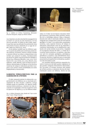 Enseñanza de las Ciencias de la Tierra, 2016 (24.2) – 157
roca imprimen una alta velocidad de propagación de
la onda P, lo cual da una alta resonancia a la roca
tras ser percutida. Su timbre es alto y bello, aspec-
to que hace que sea utilizada frecuentemente como
instrumento musical, sobretodo en su lugar de ori-
gen, Japón (e.g. Kishi et al., 2001).
Es de destacar también que los litófonos supo-
nen un punto de partida para numerosas produccio-
nes artísticas. Escultores, músicos, artistas visuales
y sonoros enfocan sus obras y composiciones a los
sonidos que producen la piedra, manufacturando
esculturas en piedra natural de diversas litologías y
formas (e.g. Villanueva Marañón, 2014, 2013, 2012;
Favaro et al., 2011; Sciola, 2011, 2005; Adcock, 2010;
Feßmann, 2008). Además, como se aprecia en los li-
tófonos representados en la figuras 4-8 las técnicas
modernas de trabajo en laboratorio permiten incor-
porar a los autores nuevas posibilidades de cortes
longitudinales y transversales.
Elementos teórico-prácticos para la
elaboración de litófonos
El taller propuesto plantea la elaboración y ex-
perimentación con litófonos con un alumnado prin-
cipalmente de artes visuales y plásticas, aunque
también puede ser extendido, con algunas modifi-
caciones teórico-prácticas, a alumnos con más vin-
culación con la geología o ciencias en general. Como
se aprecia en las figuras 9 y 10, los litófonos elabo-
rados en el taller son de diversa naturaleza litoló-
gica (areniscas, travertinos, filitas, granitos, mármo-
les, etc.) y morfológica (placas o lajas, o bloques).
Durante este taller el alumnado obtiene una visión
integrada que conjuga tanto la elección del material
geológico, en base a sus potenciales propiedades
acústicas, como aspectos técnicos de trabajo en
laboratorio, básicamente corte de los materiales y
cuestiones relacionadas con la amplificación y gra-
bación del sonido emitido al percutirlos. Integrado
en el programa docente del taller, y a modo de in-
cursiones teórico-prácticas, se exponen y describe,
una serie de conceptos geológicos, petrológicos,
petrofísicos y acústicos, cuyo entendimiento resul-
ta esencial, atractivo y sugerente para un alumnado
proveniente principalmente de disciplinas académi-
cas más vinculadas al arte.
Los conceptos teóricos-prácticos expuestos du-
rante el transcurso del taller pueden englobarse en
dos grandes categorías directamente relacionadas.
Por una parte, se incluyen nociones más propias
de la física acústica o cuestiones técnicas de expe-
rimentación sonora con litófonos. Dentro de este
Fig. 5. Litófono en Schloss Freudenberg, Wiesbaden
(Fessman Klangstein. Imagen por Martin Siebel).
Fig. 6. Litófono Klangstein Arpa, detalle del “arpa sonido
lotus”. Autor: Philipp Friedrich.
Fig. 7. “Klangstein”
de Jaspe realizado por
Philipp Friedrich.
Fig. 8. El músico Stomu
Yamash’ta con su
conjunto de esculturas
de “Sanukite”.
 