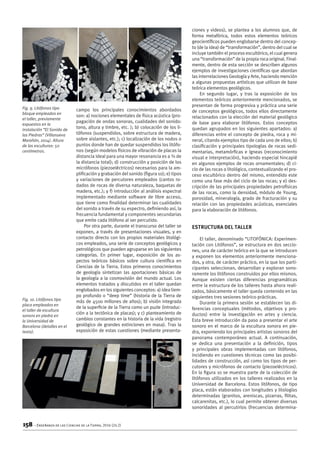 158 – Enseñanza de las Ciencias de la Tierra, 2016 (24.2)
campo los principales conocimientos abordados
son: a) nociones elementales de física acústica (pro-
pagación de ondas sonoras, cualidades del sonido:
tono, altura y timbre, etc. ); b) colocación de los li-
tófonos (suspendidos, sobre estructura de madera,
sobre aislantes, etc.); c) localización de los nodos o
puntos donde han de quedar suspendidos los litófo-
nos (según modelos físicos de vibración de placas la
distancia ideal para una mayor resonancia es a ¾ de
la distancia total); d) construcción y posición de los
micrófonos (piezoeléctricos) necesarios para la am-
plificación y grabación del sonido (figura 10); e) tipos
y variaciones de percutores empleados (cantos ro-
dados de rocas de diversa naturaleza, baquetas de
madera, etc.); y f) introducción al análisis espectral
implementado mediante software de libre acceso,
que tiene como finalidad determinar las cualidades
del sonido a través de su espectro, definiendo así, la
frecuencia fundamental y componentes secundarias
que emite cada litófono al ser percutido.
Por otra parte, durante el transcurso del taller se
exponen, a través de presentaciones visuales, y en
contacto directo con los propios materiales litológi-
cos empleados, una serie de conceptos geológicos y
petrológicos que pueden agruparse en las siguientes
categorías. En primer lugar, exposición de los as-
pectos teóricos básicos sobre cultura científica en
Ciencias de la Tierra. Estos primeros conocimientos
de geología sintetizan las aportaciones básicas de
la geología a la cosmovisión del mundo actual. Los
elementos tratados y discutidos en el taller quedan
englobados en los siguientes conceptos: a) idea tiem-
po profundo o “deep time” (historia de la Tierra de
más de 4500 millones de años); b) visión integrada
de la superficie de la Tierra como un puzle (introduc-
ción a la tectónica de placas); y c) planteamiento de
cambios constantes en la historia de la vida (registro
geológico de grandes extinciones en masa). Tras la
exposición de estas cuestiones (mediante presenta-
ciones y videos), se plantea a los alumnos que, de
forma metafórica, todos estos elementos teóricos
geocientíficos pueden englobarse dentro del concep-
to (de la idea) de “transformación”, dentro del cual se
incluye también el proceso escultórico, el cual genera
una “transformación” de la propia roca original. Final-
mente, dentro de esta sección se describen algunos
ejemplos de investigaciones científicas que abordan
las interrelaciones Geología y Arte, haciendo mención
a algunas propuestas artísticas que utilizan de base
teórica elementos geológicos.
En segundo lugar, y tras la exposición de los
elementos teóricos anteriormente mencionados, se
presentan de forma progresiva y práctica una serie
de conceptos geológicos, todos ellos directamente
relacionados con la elección del material geológico
de base para elaborar litófonos. Estos conceptos
quedan agrupados en los siguientes apartados: a)
diferencias entre el concepto de piedra, roca y mi-
neral, citando ejemplos tipo de cada uno de ellos; b)
clasificación y principales tipologías de rocas sedi-
mentarias, metamórficas e ígneas (reconocimiento
visual e interpretación), haciendo especial hincapié
en algunos ejemplos de rocas ornamentales; d) ci-
clo de las rocas o litológico, contextualizando el pro-
ceso escultórico dentro del mismo, entendido este
como una fase más del ciclo de las rocas; y e) des-
cripción de las principales propiedades petrofísicas
de las rocas, como la densidad, módulo de Young,
porosidad, mineralogía, grado de fracturación y su
relación con las propiedades acústicas, esenciales
para la elaboración de litófonos.
Estructura del Taller
El taller, denominado “LITOFÓNICA: Experimen-
tación con Litófonos”, se estructura en dos seccio-
nes, una de carácter teórico en la que se introducen
y exponen los elementos anteriormente menciona-
dos, y otra, de carácter práctico, en la que los parti-
cipantes seleccionan, desarrollan y exploran sono-
ramente los litófonos construidos por ellos mismos.
Aunque existen ciertas diferencias programáticas
entre la estructura de los talleres hasta ahora reali-
zados, básicamente el taller queda contenido en las
siguientes tres sesiones teórico-prácticas.
Durante la primera sesión se establecen las di-
ferencias conceptuales (métodos, objetivos y pro-
ductos) entre la investigación en artes y ciencia.
Esta breve introducción da paso a presentar el arte
sonoro en el marco de la escultura sonora en pie-
dra, exponiendo los principales artistas sonoros del
panorama contemporáneo actual. A continuación,
se dedica una presentación a la definición, tipos
y principales obras implementadas con litófonos,
incidiendo en cuestiones técnicas como las posibi-
lidades de construcción, así como los tipos de per-
cutores y micrófonos de contacto (piezoeléctricos).
En la figura 10 se muestra parte de la colección de
litófonos utilizados en los talleres realizados en la
Universidad de Barcelona. Estos litófonos, de tipo
placa, están elaborados con longitudes y litologías
determinadas (granitos, areniscas, pizarras, filitas,
calcarenitas, etc.), lo cual permite obtener diversas
sonoridades al percutirlos (frecuencias determina-
Fig. 9. Litófonos tipo
bloque empleados en
el taller, previamente
expuestos en la
instalación “El Sonido de
las Piedras” (Villanueva
Marañón, 2014). Altura
de las esculturas: 50
centímetros.
Fig. 10. Litófonos tipo
placa empleados en
el taller de escultura
sonora en piedra en
la Universidad de
Barcelona (detalles en el
texto).
 