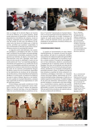 Enseñanza de las Ciencias de la Tierra, 2016 (24.2) – 159
das). La imagen de la derecha (figura 10) muestra
uno de los litófonos, en su parte posterior, donde
puede observarse la disposición y ubicación de los
piezoeléctricos (micrófonos de contacto, circulo en
la figura), empleados para la amplificación y graba-
ción del sonido. En este caso, los litófonos se ubi-
caban entre dos barras de madera que, a modo de
puente, permitían que quedasen suspendidos, lo
que incrementaba la vibración al percutirlos, favore-
ciéndose entonces la sonoridad del material.
La segunda sesión está dedicada a las cuestio-
nes geológicas y petrológicas del taller. En primer
lugar, se exponen los principales conceptos geológi-
cos anteriormente comentados, aludiendo a investi-
gaciones que abordan, de alguna u otra manera, las
interrelaciones entre arte y geología. Parte impor-
tante de esta sección es abordada a través de una
sesión práctica de “visu” con materiales geológicos,
ahondando principalmente en la clasificación de las
rocas y sus propiedades petrofísicas esenciales. Se-
guidamente se realiza la selección de los materiales
por parte de los alumnos, principalmente bloques
de piedra y placas de roca ornamental, disponibles
en los laboratorios de escultura de las Universida-
des de Barcelona y Universidad Nacional Autónoma
de México. A continuación, se elaboran los litófonos
(ya sean en placa o bloque, figuras 9 y 10) median-
te corte y pulido en el propio laboratorio, y siempre
bajo supervisión de técnicos especialistas en corte
de materiales pétreos.
El tercer bloque, que puede considerarse el más
experimental, incluye la exploración sonora indivi-
dual y colectiva, así como el registro de grabación
(figura 11). Durante esta fase, y una vez integrados
todos los conocimientos teóricos y prácticos, se rea-
liza un “concierto” improvisado en el propio labora-
torio, en el que participan tanto los profesores como
los alumnos implicados en el taller. Finalmente, el
registro de audio queda disponible en el blog del
taller, a modo de expresión sonora, que pueda ser
empleada en las posteriores iniciativas artísticas de
los propios alumnos.
Consideraciones finales
La puesta en funcionamiento de estos talleres
interdisciplinarios, ha supuesto el punto de partida
para plantear, del lado de la producción científica,
nuevas líneas de trabajo de exploración geocientífica
con litófonos en colaboración con escultores en pie-
dra y artistas sonoros. El proyecto de investigación,
aún en fase embrionaria, aborda la caracterización
y modelización de la respuesta acústica de diversas
litologías. Para ello, se ha realizado una selección de
“ejemplos tipo” de rocas (en forma de placa principal-
mente), atendiendo a sus minerales constituyentes y
porosidad (volumen y tipos). El objetivo principal de
esta iniciativa es examinar de forma conjunta la ca-
racterísticas petrológicas esenciales y la respuesta
acústica del propio litófono, determinada por la fre-
cuencia principal emitida (expresada a través de un
análisis espectral de frecuencias). El análisis integra-
do de estos dos elementos “petroacústicos” puede
permitir establecer correlaciones entre tipos litológi-
cos y características sonoras, aspectos que pueden
suponer, no solo un avance en el conocimiento a nivel
geocientífico y acústico, sino también facilitar la elec-
ción por parte de los escultores del material adecua-
do para la elaboración de litófonos.
Fig. 11. Sesiones
prácticas del taller
de elaboración de
litófonos realizado en
la Unidad de Posgrado
de la Universidad
Nacional Autónoma
de México (izquierda)
y en el Departamento
de Escultura de la
Facultad de Bellas Artes
de la Universidad de
Barcelona (derecha).
Fig. 12. Concierto del
grupo “Petrus” de
experimentación sonora
con litófonos, realizado
durante la inauguración
de la instalación “El
Sonido de las Piedras:
Escultura Sonora
Expandida (Antigua
Academia San Carlos,
UNAM; Villanueva
Marañón, 2013).
 