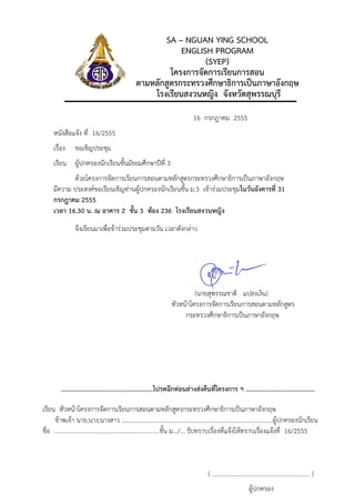 SA – NGUAN YING SCHOOL
                                                        ENGLISH PROGRAM
                                                              (SYEP)
                                                     โครงการจัดการเรียนการสอน
                                            ตามหลักสูตรกระทรวงศึกษาธิการเปนภาษาอังกฤษ
                                                โรงเรียนสงวนหญิง จังหวัดสุพรรณบุรี
                                                                          16 กรกฎาคม 2555
   หนังสือแจง ที่ 16/2555
   เรื่อง    ขอเชิญประชุม
   เรียน ผูปกครองนักเรียนชั้นมัธยมศึกษาปที่ 3
          ดวยโครงการจัดการเรียนการสอนตามหลักสูตรกระทรวงศึกษาธิการเปนภาษาอังกฤษ
   มีความ ประสงคขอเรียนเชิญทานผูปกครองนักเรียนชั้น ม.3 เขารวมประชุมในวันอังคารที่ 31
   กรกฎาคม 2555
   เวลา 16.30 น. ณ อาคาร 2 ชั้น 3 หอง 236 โรงเรียนสงวนหญิง
             จึงเรียนมาเพื่อขารวมประชุมตามวัน เวลาดังกลาว




                                                                        (นายสุพรรณชาติ แปลงเงิน)
                                                               หัวหนาโครงการจัดการเรียนการสอนตามหลักสูตร
                                                                    กระทรวงศึกษาธิการเปนภาษาอังกฤษ




      ........................................................โปรดฉีกทอนลางสงคืนที่โครงการ ฯ ..........................................

เรียน หัวหนาโครงการจัดการเรียนการสอนตามหลักสูตรกระทรวงศึกษาธิการเปนภาษาอังกฤษ
     ขาพเจา นาย,นาง,นางสาว …..………………………………………………………………..…………..……ผูปกครองนักเรียน
ชื่อ ……………………………..………………….………...ชั้น ม.../... รับทราบเรื่องที่แจงใหทราบเรื่องแจงที่ 16/2555



                                                                                  ( ………………………………………………………. )
                                                                                                       ผูปกครอง
 