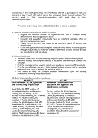 programmes in their institutions; they have manifested interest to participate in trails and
tests and to stay in touch with project teams; they 'recognise' literacy in work contexts. They
compare work in their countries/organizations with work done in other
countries/organizations.
 Present a short story from a stakeholder that is active in project
8. Lessons learned that might be useful to others
 Projects can become contexts for experimentation and of dialogue among
stakeholders if dialogic approach is taken
 Research and evaluation instruments have an important washback effect on
learning and awareness raising
 Talking around concepts and issues is an important means of learning and
development
 Grass root approach towards workplace literacy training has to be both supported
through instruments and materials and to be channeled towards policied; projects
can contribute to both objectives
9. Future challenges
 Introduce literacy and workplace literacy on public agenda and in national policies
 Introduce literacy and workplace literacy in education and training of teachers and
educators
 Find the most appropriate ways to mainstream results and outcomes of the projects
 Find the most effective means to initiate national/regional progrmmes that caapitalise
on lessons from projects and use the results of projects
 Find means to keep the dialogue between stakeholders open and develop
partnerships involving these stakeholders
10. Brief acknowledgment of key partners
WoLLNET CELiNE
Skills for Work Ltd, UK, applicant
and coordinating organisation
Asset Skills, UK; BEST Institute of
Vocaational Education and Personnel
Training, AU; BTL Group Ltd, UK;
Business in the Community, UK; German
Institute for Adult Education, DE;
Investors in People, UK; Romanian
Institute for Adult Education, RO; KTP
Associaation for qualification and the
Labour Market), CZ; Learning ans Skills
Council (London Region), UK; The
London Development Agency, UK;
National Adult Literacy Agency, IE; Swiss
Federation for Adult Learning, CH;
Romanian Institute for Adult
Education, RO, applicant and
coordinating institution
German Institute for Adult Education,
DIE, DE; ERGON KEK Vocational Training
Centre, EL; University of Florence –
Education and cultural, training processes
and sciences Department, IT; VOX –
Norwegian Institute for Adult Learning,
NO; RGF – German Romanian Foundation
Centre for vocational Training and
Development, RO; Uniiversity of
Stockholm -Department of Scandianvian
Languages, SE;
 