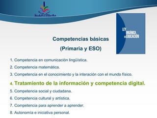 Competencias básicas (Primaria y ESO) 1. Competencia en comunicación lingüística. 2. Competencia matemática. 3. Competencia en el conocimiento y la interación con el mundo físico. 4.   Tratamiento de la información y competencia digital. 5. Competencia social y ciudadana. 6. Competencia cultural y artística. 7. Competencia para aprender a aprender. 8. Autonomía e iniciativa personal. 