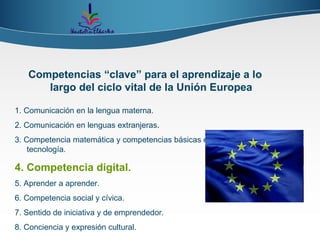 Competencias “clave” para el aprendizaje a lo largo del ciclo vital de la Unión Europea 1. Comunicación en la lengua materna. 2. Comunicación en lenguas extranjeras. 3. Competencia matemática y competencias básicas en ciencia y tecnología. 4. Competencia digital. 5. Aprender a aprender. 6. Competencia social y cívica. 7. Sentido de iniciativa y de emprendedor. 8. Conciencia y expresión cultural. 
