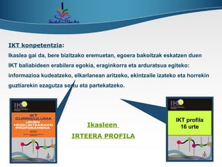 IKT konpetentzia : Ikaslea gai da, bere bizitzako eremuetan, egoera bakoitzak eskatzen duen IKT baliabideen erabilera egokia, eraginkorra eta arduratsua egiteko: informazioa kudeatzeko, elkarlanean aritzeko, ekintzaile izateko eta horrekin guztiarekin ezagutza sortu eta partekatzeko. Ikasleen  IRTEERA PROFILA IKT profila 16 urte 