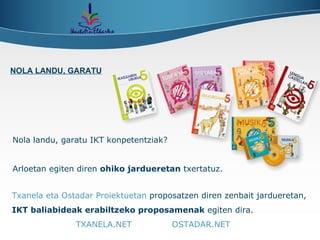 Nola landu, garatu IKT konpetentziak? Arloetan egiten diren  ohiko jardueretan  txertatuz. Txanela eta Ostadar Proiektuetan  proposatzen diren zenbait jardueretan,  IKT baliabideak erabiltzeko proposamenak  egiten dira.  TXANELA.NET   OSTADAR.NET NOLA LANDU, GARATU 