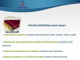 Informazioa kudeatzea   eskatzen   duten jarduerak: bilatu, hautatu, tratatu, erabili. Informazioa eta ezagutza komunikatzea eta elkartrukatzea   eskatzen duten jarduerak.   Informazioa prozesatzea eta editatzea   eskatzen duten jarduerak.  Ezagutza eraikitzea eta problemak ebaztea   eskatzen duten jarduerak.  NOLAKO JARDUERAK landuko ditugu? 