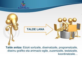 TALDE LANA Talde anitza:  Eduki sortzaile, diseinatzaile, programatzaile, diseinu grafiko eta animazio egile, zuzentzaile, testatzaile, koordinatzaile… 