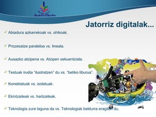 Abiadura azkarrekoak vs. ohikoak. Jatorriz digitalak... Prozesatze paraleloa vs. lineala. Ausazko atzipena vs. Atzipen sekuentziala. Testuak irudia “ilustratzen” du vs. “betiko liburua”. Konektatuak vs. isolatuak. Ekintzaileak vs. hartzaileak. Teknologia zure laguna da vs. Teknologiak beldurra eragiten du. 