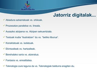 Abiadura azkarrekoak vs. ohikoak. Prozesatze paraleloa vs. lineala. Ausazko atzipena vs. Atzipen sekuentziala. Testuak irudia “ilustratzen” du vs. “betiko liburua”. Konektatuak vs. isolatuak. Ekintzaileak vs. hartzaileak. Berehalako saria vs. atzeratua. Fantasia vs. errealitatea. Teknologia zure laguna da vs. Teknologiak beldurra eragiten du. Jatorriz digitalak... 