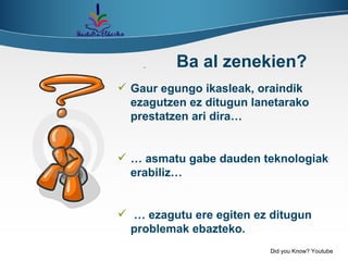 Gaur egungo ikasleak, oraindik ezagutzen ez ditugun lanetarako prestatzen ari dira… …  asmatu gabe dauden teknologiak erabiliz… …  ezagutu ere egiten ez ditugun problemak ebazteko. Ba al zenekien? Did you Know? Youtube 