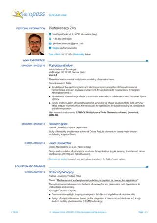 Curriculum vitae
PERSONAL INFORMATION Pierfrancesco Zilio
Via Papa Paolo VI, 6, 35043 Monselice (Italy)
+39 340 384 0698
pierfrancesco.zilio@gmail.com
Skype pierfrancescozilio
Date of birth 16/10/1984 | Nationality Italian
WORK EXPERIENCE
01/06/2014–31/05/2016 Post-doctoral fellow
Istituto Italiano di Tecnologia
Via Morego, 30, 16163 Genova (Italy)
www.iit.it
Theoretical and numerical multiphysics modeling of nanostructures.
Current research fields:
▪ Simulation of the electromagnetic and electron emission properties of three-dimensional
microantenna arrays in aqueous environment, for applications to neuroscience (ERC grant
"Neuroplasmonics").
▪ Simulation of space-charge effects in thermionic solar cells, in collaboration with European Space
Agency.
▪ Design and simulation of nanostructures for generation of phase-structured light (light carrying
orbital angular momentum) at the nanoscale, for applications to optical tweezing ad nanoparticle
optical manipulation.
Main research instruments: COMSOL Multiphysics Finite Elements software, Lumerical,
MATLAB.
31/03/2014–31/05/2014 Research grant
Padova University, Physics Department
Study of feasibility and literature survey of Orbital Angular Momentum based mode-division-
multiplexing in optical fibers.
01/2013–28/03/2014 Junior Researcher
Veneto Nanotech S. C. p. A., Padova (Italy)
Design and simulation of nanooptics structures for applications to gas sensing, tip-enhanced raman
spectroscopy (TERS) and optical tweezing.
Business or sector research and technology transfer in the field of nano-optics
EDUCATION AND TRAINING
01/2010–22/03/2013 Doctor of philosophy
Padova University, Padova (Italy)
Thesis: "Mechanisms of surface plasmon polariton propagation for nano-optics applications"
Theoretical/numerical research in the fields of nanooptics and plasmonics, with applications to
photovoltaics and sensing.
Among the studied subjects:
▪ Plasmonics-based light trapping strategies in thin-film and crystalline silicon solar cells;
▪ Design of a optical biosensor based on the integration of plasmonic architectures and a high
electron mobility phototransistor (HEMT) technology;
27/1/16 © European Union, 2002-2015 | http://europass.cedefop.europa.eu Page 1 / 5
 