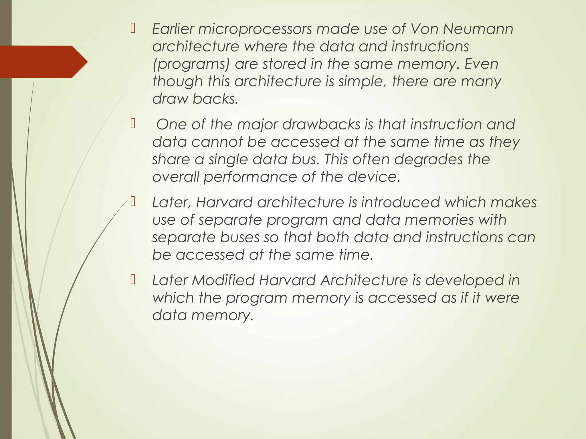  Earlier microprocessors made use of Von Neumann architecture where the data and instructions (programs) are stored in the same memory. Even though this architecture is simple, there are many draw backs.  One of the major drawbacks is that instruction and data cannot be accessed at the same time as they share a single data bus. This often degrades the overall performance of the device.  Later, Harvard architecture is introduced which makes use of separate program and data memories with separate buses so that both data and instructions can be accessed at the same time.  Later Modified Harvard Architecture is developed in which the program memory is accessed as if it were data memory. 