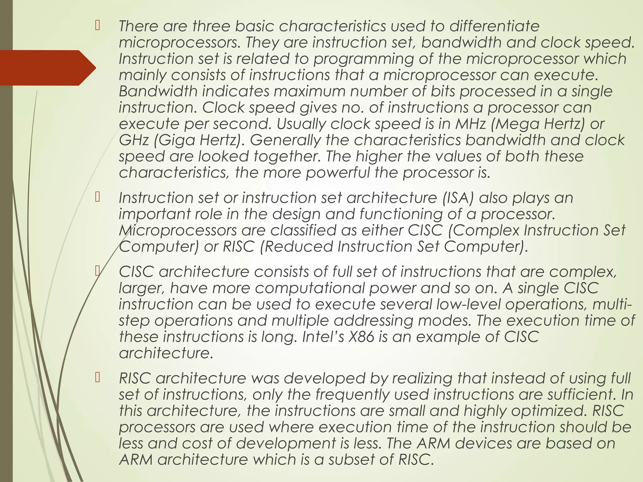  There are three basic characteristics used to differentiate microprocessors. They are instruction set, bandwidth and clock speed. Instruction set is related to programming of the microprocessor which mainly consists of instructions that a microprocessor can execute. Bandwidth indicates maximum number of bits processed in a single instruction. Clock speed gives no. of instructions a processor can execute per second. Usually clock speed is in MHz (Mega Hertz) or GHz (Giga Hertz). Generally the characteristics bandwidth and clock speed are looked together. The higher the values of both these characteristics, the more powerful the processor is.  Instruction set or instruction set architecture (ISA) also plays an important role in the design and functioning of a processor. Microprocessors are classified as either CISC (Complex Instruction Set Computer) or RISC (Reduced Instruction Set Computer).  CISC architecture consists of full set of instructions that are complex, larger, have more computational power and so on. A single CISC instruction can be used to execute several low-level operations, multi- step operations and multiple addressing modes. The execution time of these instructions is long. Intel’s X86 is an example of CISC architecture.  RISC architecture was developed by realizing that instead of using full set of instructions, only the frequently used instructions are sufficient. In this architecture, the instructions are small and highly optimized. RISC processors are used where execution time of the instruction should be less and cost of development is less. The ARM devices are based on ARM architecture which is a subset of RISC. 