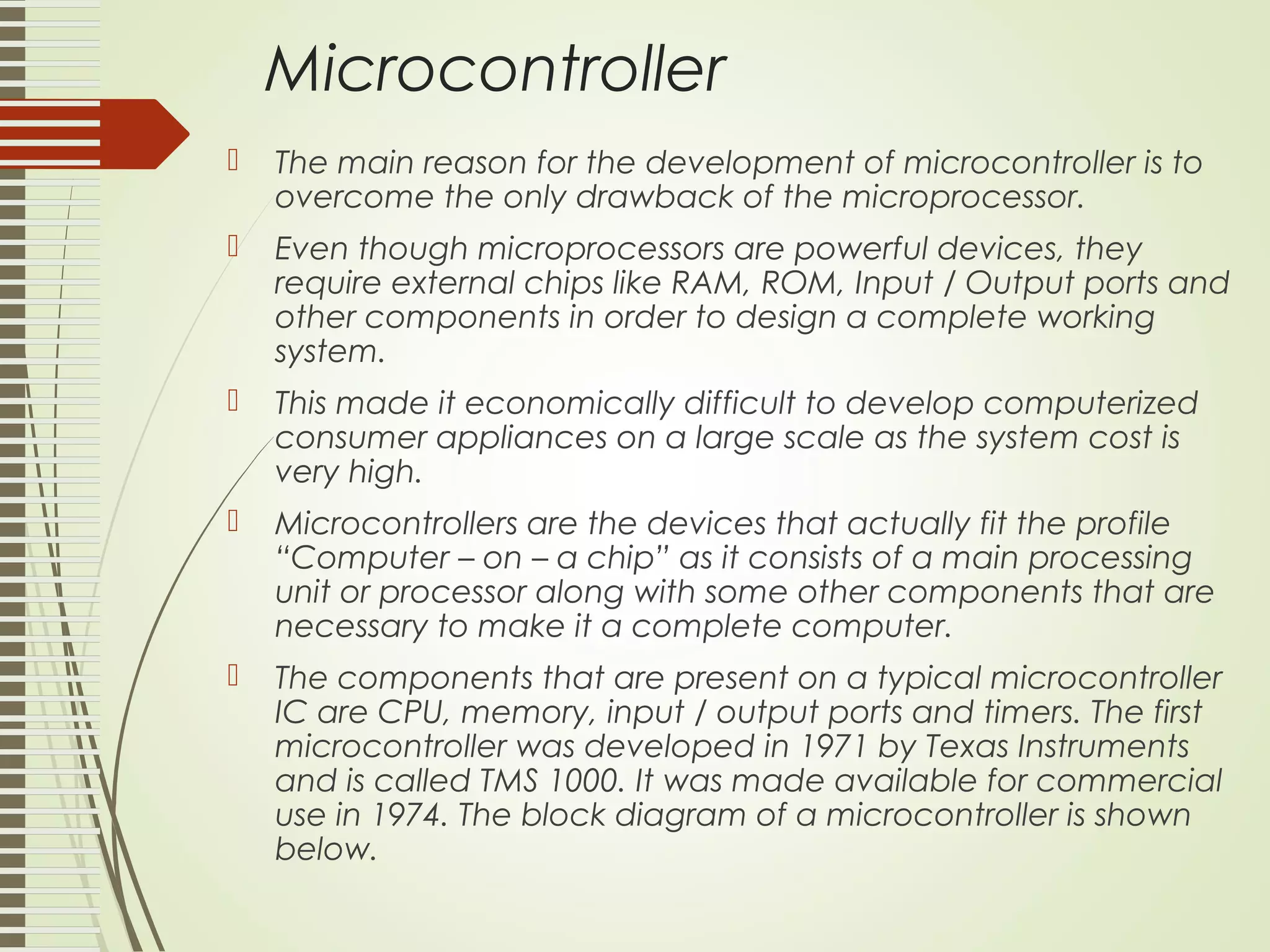 Microcontroller  The main reason for the development of microcontroller is to overcome the only drawback of the microprocessor.  Even though microprocessors are powerful devices, they require external chips like RAM, ROM, Input / Output ports and other components in order to design a complete working system.  This made it economically difficult to develop computerized consumer appliances on a large scale as the system cost is very high.  Microcontrollers are the devices that actually fit the profile “Computer – on – a chip” as it consists of a main processing unit or processor along with some other components that are necessary to make it a complete computer.  The components that are present on a typical microcontroller IC are CPU, memory, input / output ports and timers. The first microcontroller was developed in 1971 by Texas Instruments and is called TMS 1000. It was made available for commercial use in 1974. The block diagram of a microcontroller is shown below. 