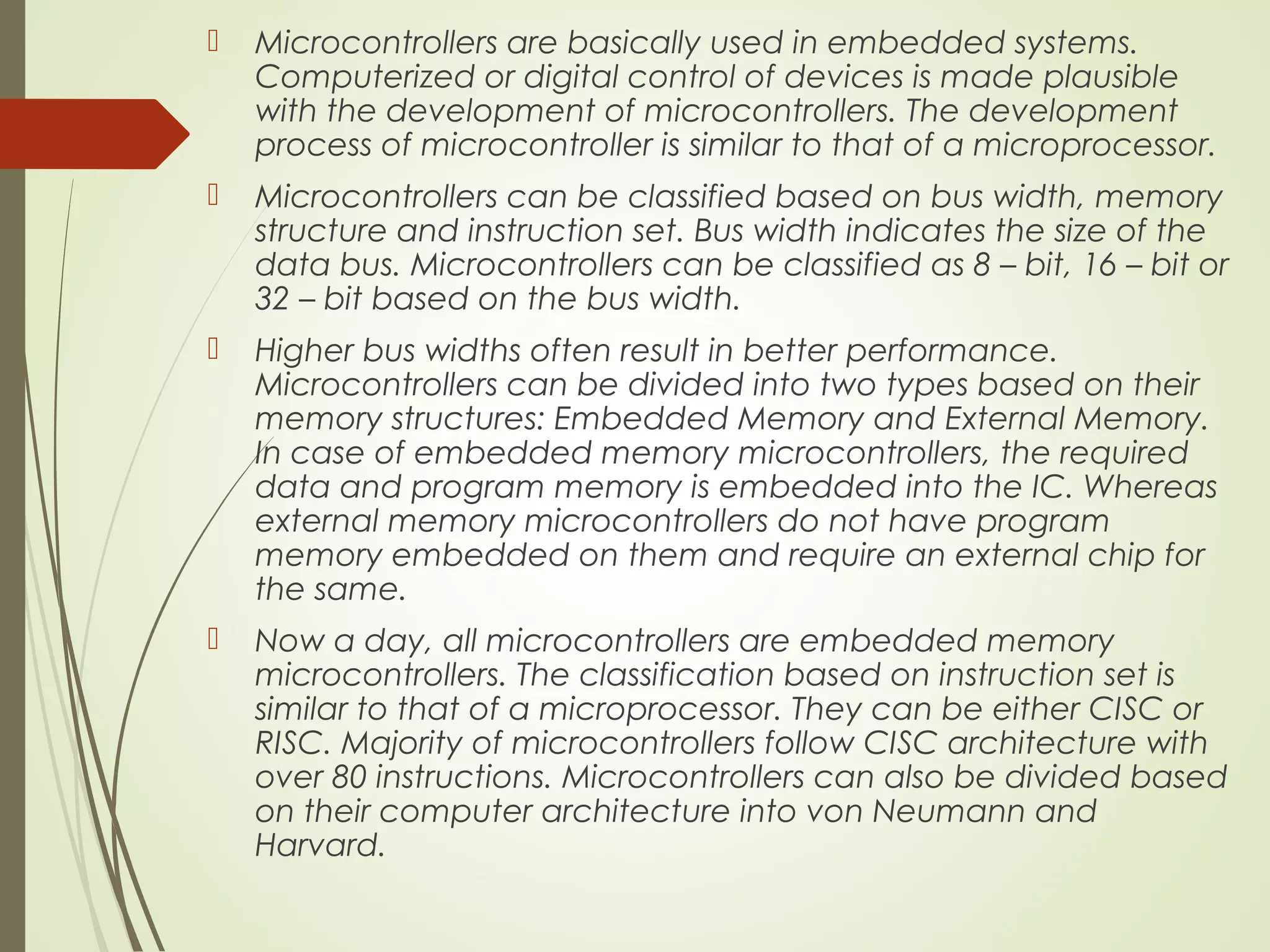  Microcontrollers are basically used in embedded systems. Computerized or digital control of devices is made plausible with the development of microcontrollers. The development process of microcontroller is similar to that of a microprocessor.  Microcontrollers can be classified based on bus width, memory structure and instruction set. Bus width indicates the size of the data bus. Microcontrollers can be classified as 8 – bit, 16 – bit or 32 – bit based on the bus width.  Higher bus widths often result in better performance. Microcontrollers can be divided into two types based on their memory structures: Embedded Memory and External Memory. In case of embedded memory microcontrollers, the required data and program memory is embedded into the IC. Whereas external memory microcontrollers do not have program memory embedded on them and require an external chip for the same.  Now a day, all microcontrollers are embedded memory microcontrollers. The classification based on instruction set is similar to that of a microprocessor. They can be either CISC or RISC. Majority of microcontrollers follow CISC architecture with over 80 instructions. Microcontrollers can also be divided based on their computer architecture into von Neumann and Harvard. 