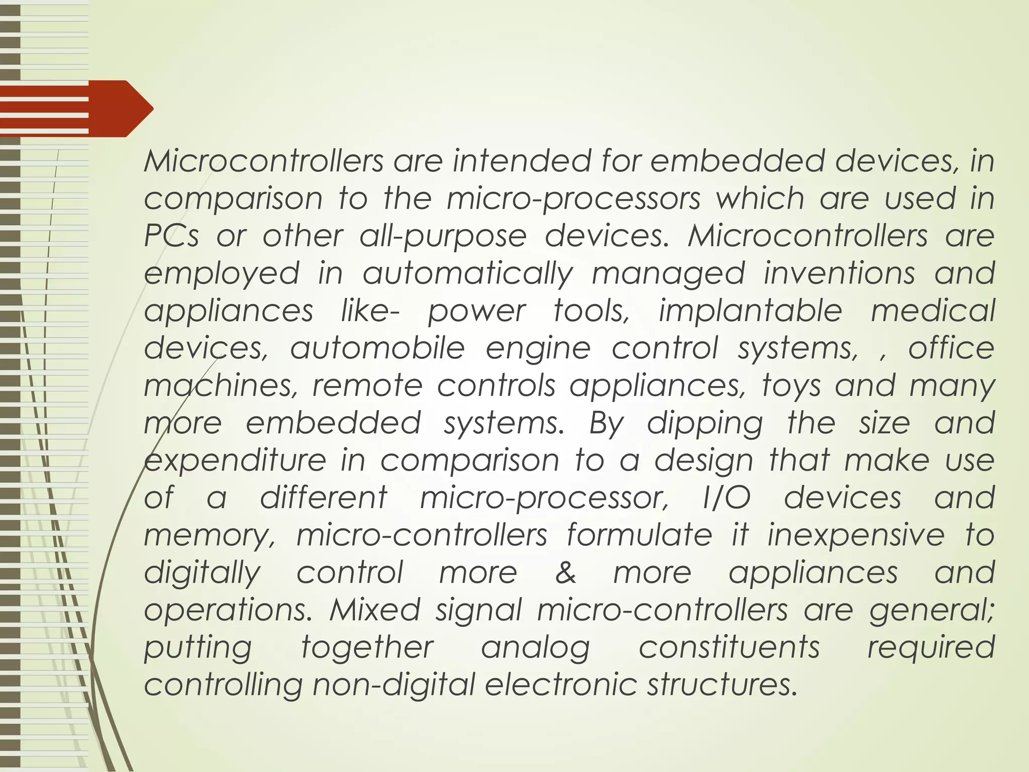 Microcontrollers are intended for embedded devices, in comparison to the micro-processors which are used in PCs or other all-purpose devices. Microcontrollers are employed in automatically managed inventions and appliances like- power tools, implantable medical devices, automobile engine control systems, , office machines, remote controls appliances, toys and many more embedded systems. By dipping the size and expenditure in comparison to a design that make use of a different micro-processor, I/O devices and memory, micro-controllers formulate it inexpensive to digitally control more & more appliances and operations. Mixed signal micro-controllers are general; putting together analog constituents required controlling non-digital electronic structures. 