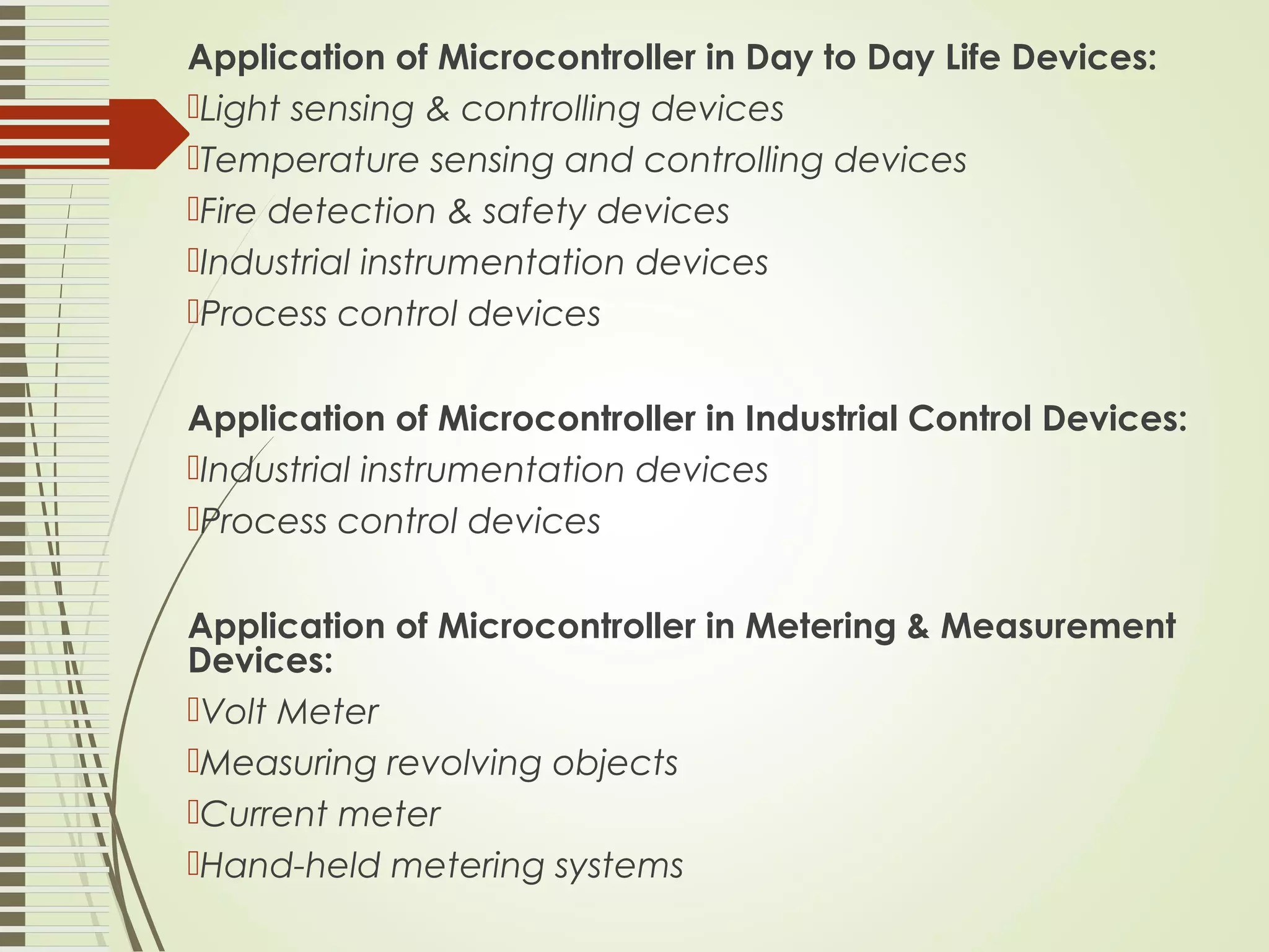Application of Microcontroller in Day to Day Life Devices: Light sensing & controlling devices Temperature sensing and controlling devices Fire detection & safety devices Industrial instrumentation devices Process control devices Application of Microcontroller in Industrial Control Devices: Industrial instrumentation devices Process control devices Application of Microcontroller in Metering & Measurement Devices: Volt Meter Measuring revolving objects Current meter Hand-held metering systems 