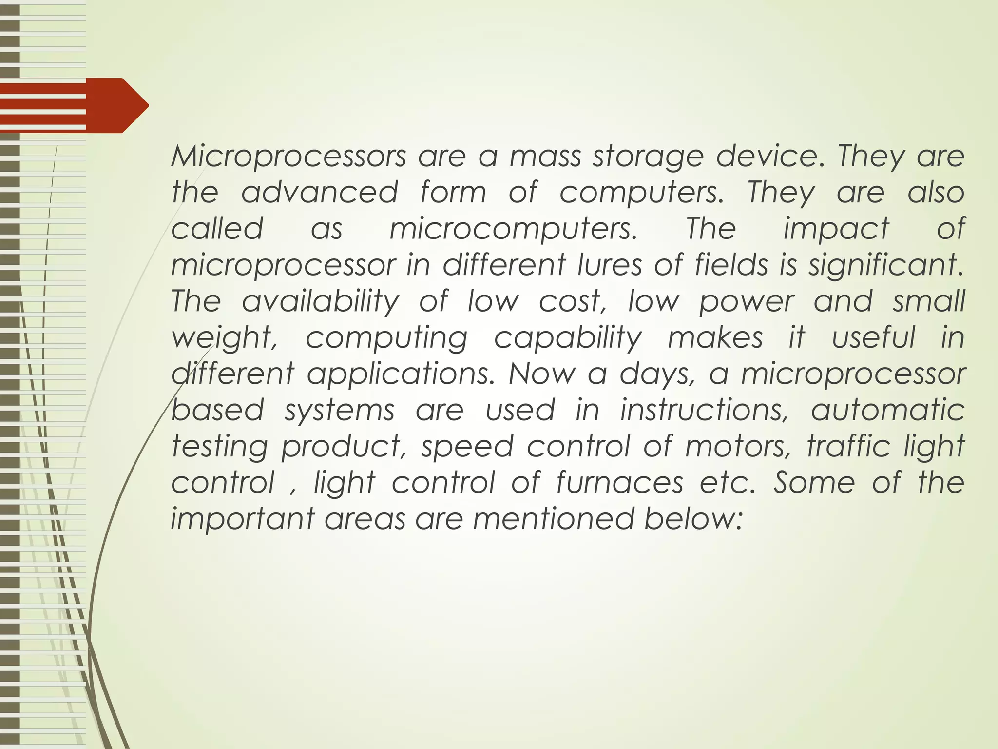 Microprocessors are a mass storage device. They are the advanced form of computers. They are also called as microcomputers. The impact of microprocessor in different lures of fields is significant. The availability of low cost, low power and small weight, computing capability makes it useful in different applications. Now a days, a microprocessor based systems are used in instructions, automatic testing product, speed control of motors, traffic light control , light control of furnaces etc. Some of the important areas are mentioned below: 