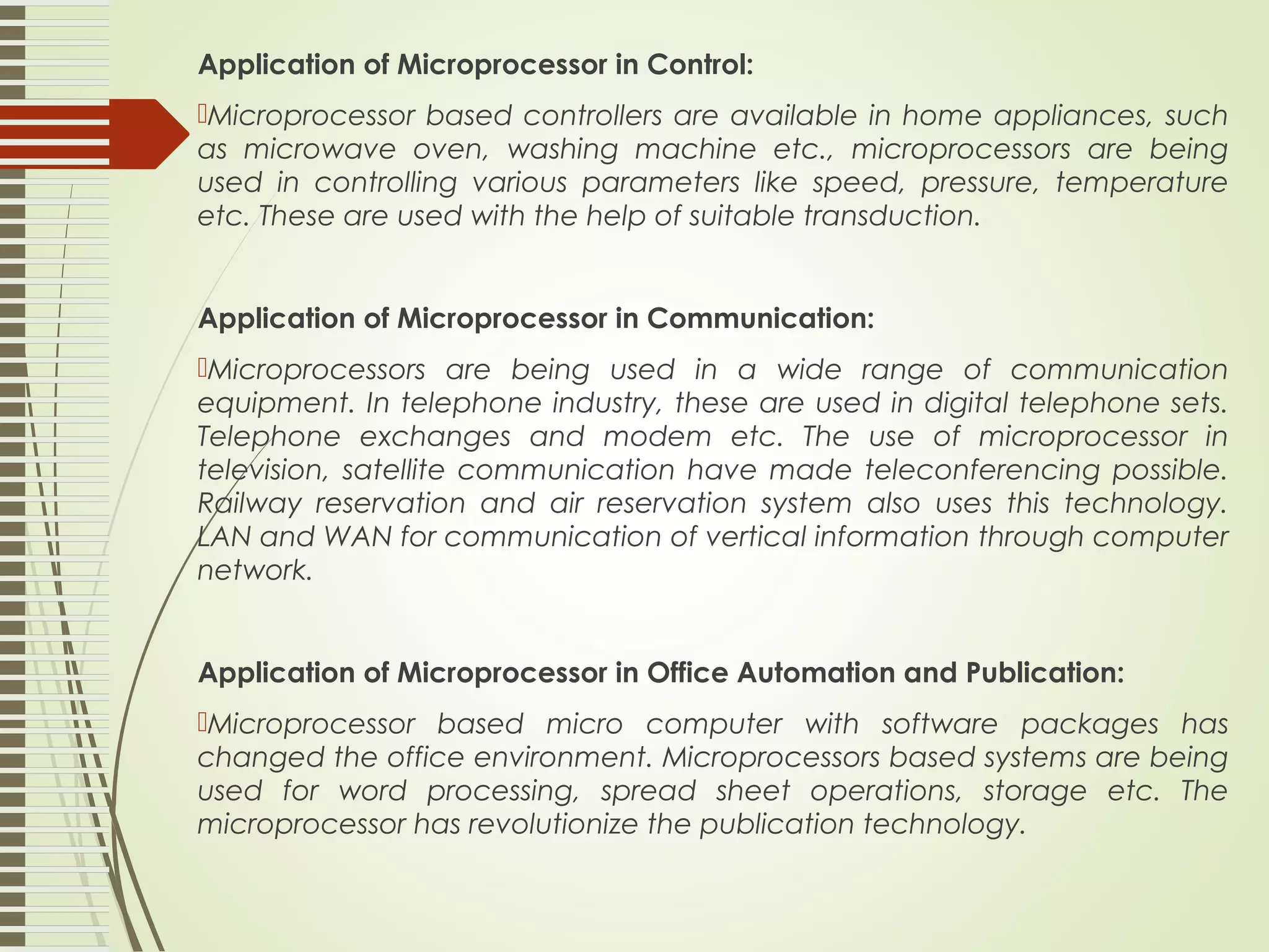 Application of Microprocessor in Control: Microprocessor based controllers are available in home appliances, such as microwave oven, washing machine etc., microprocessors are being used in controlling various parameters like speed, pressure, temperature etc. These are used with the help of suitable transduction. Application of Microprocessor in Communication: Microprocessors are being used in a wide range of communication equipment. In telephone industry, these are used in digital telephone sets. Telephone exchanges and modem etc. The use of microprocessor in television, satellite communication have made teleconferencing possible. Railway reservation and air reservation system also uses this technology. LAN and WAN for communication of vertical information through computer network. Application of Microprocessor in Office Automation and Publication: Microprocessor based micro computer with software packages has changed the office environment. Microprocessors based systems are being used for word processing, spread sheet operations, storage etc. The microprocessor has revolutionize the publication technology. 
