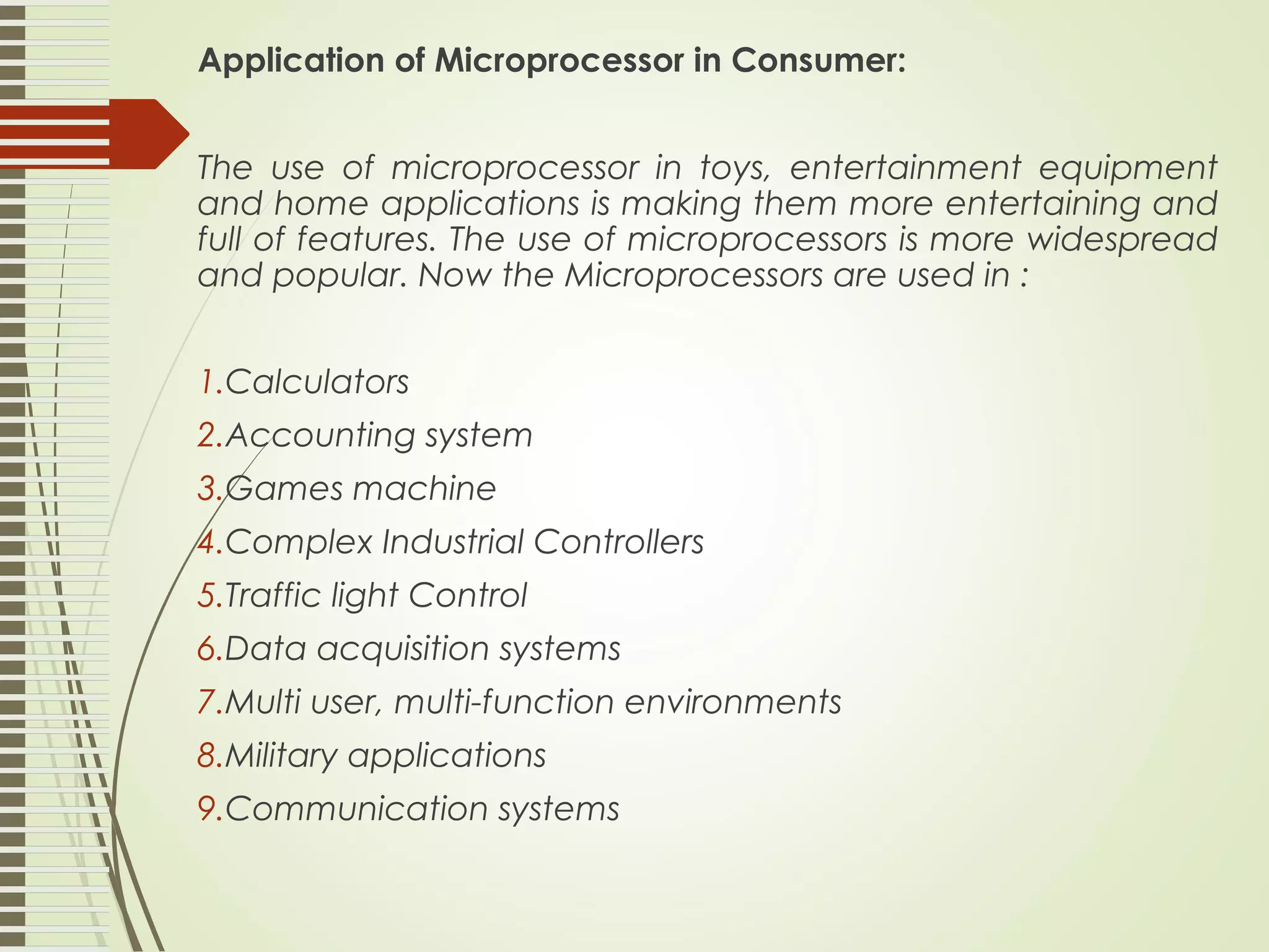 Application of Microprocessor in Consumer: The use of microprocessor in toys, entertainment equipment and home applications is making them more entertaining and full of features. The use of microprocessors is more widespread and popular. Now the Microprocessors are used in : 1.Calculators 2.Accounting system 3.Games machine 4.Complex Industrial Controllers 5.Traffic light Control 6.Data acquisition systems 7.Multi user, multi-function environments 8.Military applications 9.Communication systems 
