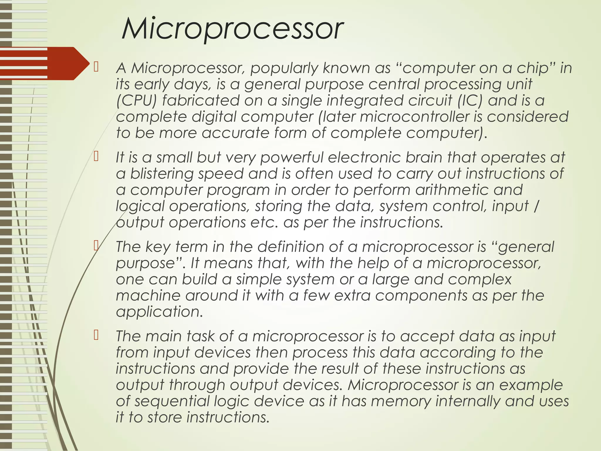 Microprocessor  A Microprocessor, popularly known as “computer on a chip” in its early days, is a general purpose central processing unit (CPU) fabricated on a single integrated circuit (IC) and is a complete digital computer (later microcontroller is considered to be more accurate form of complete computer).  It is a small but very powerful electronic brain that operates at a blistering speed and is often used to carry out instructions of a computer program in order to perform arithmetic and logical operations, storing the data, system control, input / output operations etc. as per the instructions.  The key term in the definition of a microprocessor is “general purpose”. It means that, with the help of a microprocessor, one can build a simple system or a large and complex machine around it with a few extra components as per the application.  The main task of a microprocessor is to accept data as input from input devices then process this data according to the instructions and provide the result of these instructions as output through output devices. Microprocessor is an example of sequential logic device as it has memory internally and uses it to store instructions. 
