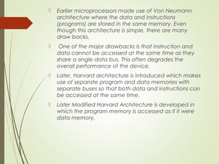  Earlier microprocessors made use of Von Neumann
architecture where the data and instructions
(programs) are stored in the same memory. Even
though this architecture is simple, there are many
draw backs.
 One of the major drawbacks is that instruction and
data cannot be accessed at the same time as they
share a single data bus. This often degrades the
overall performance of the device.
 Later, Harvard architecture is introduced which makes
use of separate program and data memories with
separate buses so that both data and instructions can
be accessed at the same time.
 Later Modified Harvard Architecture is developed in
which the program memory is accessed as if it were
data memory.
 