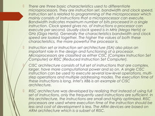  There are three basic characteristics used to differentiate
microprocessors. They are instruction set, bandwidth and clock speed.
Instruction set is related to programming of the microprocessor which
mainly consists of instructions that a microprocessor can execute.
Bandwidth indicates maximum number of bits processed in a single
instruction. Clock speed gives no. of instructions a processor can
execute per second. Usually clock speed is in MHz (Mega Hertz) or
GHz (Giga Hertz). Generally the characteristics bandwidth and clock
speed are looked together. The higher the values of both these
characteristics, the more powerful the processor is.
 Instruction set or instruction set architecture (ISA) also plays an
important role in the design and functioning of a processor.
Microprocessors are classified as either CISC (Complex Instruction Set
Computer) or RISC (Reduced Instruction Set Computer).
 CISC architecture consists of full set of instructions that are complex,
larger, have more computational power and so on. A single CISC
instruction can be used to execute several low-level operations, multi-
step operations and multiple addressing modes. The execution time of
these instructions is long. Intel’s X86 is an example of CISC
architecture.
 RISC architecture was developed by realizing that instead of using full
set of instructions, only the frequently used instructions are sufficient. In
this architecture, the instructions are small and highly optimized. RISC
processors are used where execution time of the instruction should be
less and cost of development is less. The ARM devices are based on
ARM architecture which is a subset of RISC.
 