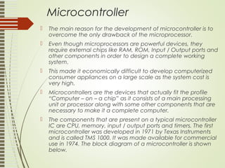 Microcontroller
 The main reason for the development of microcontroller is to
overcome the only drawback of the microprocessor.
 Even though microprocessors are powerful devices, they
require external chips like RAM, ROM, Input / Output ports and
other components in order to design a complete working
system.
 This made it economically difficult to develop computerized
consumer appliances on a large scale as the system cost is
very high.
 Microcontrollers are the devices that actually fit the profile
“Computer – on – a chip” as it consists of a main processing
unit or processor along with some other components that are
necessary to make it a complete computer.
 The components that are present on a typical microcontroller
IC are CPU, memory, input / output ports and timers. The first
microcontroller was developed in 1971 by Texas Instruments
and is called TMS 1000. It was made available for commercial
use in 1974. The block diagram of a microcontroller is shown
below.
 
