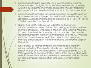  Microcontrollers are basically used in embedded systems.
Computerized or digital control of devices is made plausible
with the development of microcontrollers. The development
process of microcontroller is similar to that of a microprocessor.
 Microcontrollers can be classified based on bus width, memory
structure and instruction set. Bus width indicates the size of the
data bus. Microcontrollers can be classified as 8 – bit, 16 – bit or
32 – bit based on the bus width.
 Higher bus widths often result in better performance.
Microcontrollers can be divided into two types based on their
memory structures: Embedded Memory and External Memory.
In case of embedded memory microcontrollers, the required
data and program memory is embedded into the IC. Whereas
external memory microcontrollers do not have program
memory embedded on them and require an external chip for
the same.
 Now a day, all microcontrollers are embedded memory
microcontrollers. The classification based on instruction set is
similar to that of a microprocessor. They can be either CISC or
RISC. Majority of microcontrollers follow CISC architecture with
over 80 instructions. Microcontrollers can also be divided based
on their computer architecture into von Neumann and
Harvard.
 