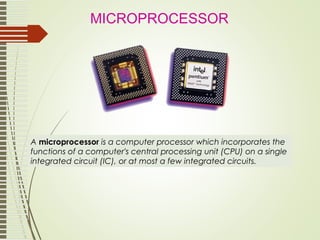 A microprocessor is a computer processor which incorporates the
functions of a computer's central processing unit (CPU) on a single
integrated circuit (IC), or at most a few integrated circuits.
MICROPROCESSOR
 