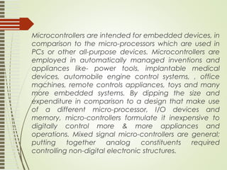 Microcontrollers are intended for embedded devices, in
comparison to the micro-processors which are used in
PCs or other all-purpose devices. Microcontrollers are
employed in automatically managed inventions and
appliances like- power tools, implantable medical
devices, automobile engine control systems, , office
machines, remote controls appliances, toys and many
more embedded systems. By dipping the size and
expenditure in comparison to a design that make use
of a different micro-processor, I/O devices and
memory, micro-controllers formulate it inexpensive to
digitally control more & more appliances and
operations. Mixed signal micro-controllers are general;
putting together analog constituents required
controlling non-digital electronic structures.
 