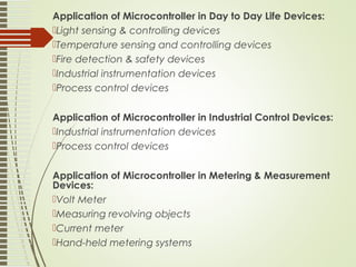 Application of Microcontroller in Day to Day Life Devices:
Light sensing & controlling devices
Temperature sensing and controlling devices
Fire detection & safety devices
Industrial instrumentation devices
Process control devices
Application of Microcontroller in Industrial Control Devices:
Industrial instrumentation devices
Process control devices
Application of Microcontroller in Metering & Measurement
Devices:
Volt Meter
Measuring revolving objects
Current meter
Hand-held metering systems
 