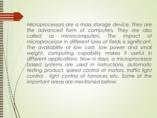 Microprocessors are a mass storage device. They are
the advanced form of computers. They are also
called as microcomputers. The impact of
microprocessor in different lures of fields is significant.
The availability of low cost, low power and small
weight, computing capability makes it useful in
different applications. Now a days, a microprocessor
based systems are used in instructions, automatic
testing product, speed control of motors, traffic light
control , light control of furnaces etc. Some of the
important areas are mentioned below:
 