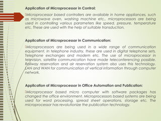 Application of Microprocessor in Control:
Microprocessor based controllers are available in home appliances, such
as microwave oven, washing machine etc., microprocessors are being
used in controlling various parameters like speed, pressure, temperature
etc. These are used with the help of suitable transduction.
Application of Microprocessor in Communication:
Microprocessors are being used in a wide range of communication
equipment. In telephone industry, these are used in digital telephone sets.
Telephone exchanges and modem etc. The use of microprocessor in
television, satellite communication have made teleconferencing possible.
Railway reservation and air reservation system also uses this technology.
LAN and WAN for communication of vertical information through computer
network.
Application of Microprocessor in Office Automation and Publication:
Microprocessor based micro computer with software packages has
changed the office environment. Microprocessors based systems are being
used for word processing, spread sheet operations, storage etc. The
microprocessor has revolutionize the publication technology.
 