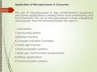 Application of Microprocessor in Consumer:
The use of microprocessor in toys, entertainment equipment
and home applications is making them more entertaining and
full of features. The use of microprocessors is more widespread
and popular. Now the Microprocessors are used in :
1.Calculators
2.Accounting system
3.Games machine
4.Complex Industrial Controllers
5.Traffic light Control
6.Data acquisition systems
7.Multi user, multi-function environments
8.Military applications
9.Communication systems
 