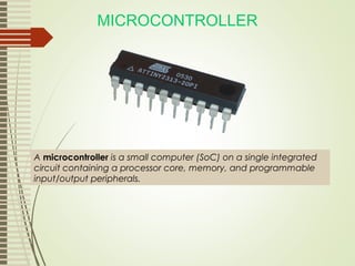 MICROCONTROLLER
A microcontroller is a small computer (SoC) on a single integrated
circuit containing a processor core, memory, and programmable
input/output peripherals.
 