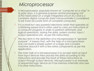 Microprocessor
 A Microprocessor, popularly known as “computer on a chip” in
its early days, is a general purpose central processing unit
(CPU) fabricated on a single integrated circuit (IC) and is a
complete digital computer (later microcontroller is considered
to be more accurate form of complete computer).
 It is a small but very powerful electronic brain that operates at
a blistering speed and is often used to carry out instructions of
a computer program in order to perform arithmetic and
logical operations, storing the data, system control, input /
output operations etc. as per the instructions.
 The key term in the definition of a microprocessor is “general
purpose”. It means that, with the help of a microprocessor,
one can build a simple system or a large and complex
machine around it with a few extra components as per the
application.
 The main task of a microprocessor is to accept data as input
from input devices then process this data according to the
instructions and provide the result of these instructions as
output through output devices. Microprocessor is an example
of sequential logic device as it has memory internally and uses
it to store instructions.
 