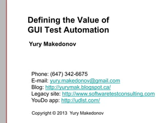 Defining the Value of
GUI Test Automation
Copyright © 2013 Yury Makedonov
Phone: (647) 342-6675
E-mail: yury.makedonov@gmail.com
Blog: http://yurymak.blogspot.ca/
Legacy site: http://www.softwaretestconsulting.com
YouDo app: http://udlst.com/
Yury Makedonov
 