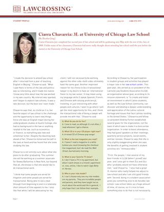 LAWCROSSING
           THE LARGEST COLLECTION OF LEGAL JOBS ON EARTH




STUDENT PROFILE                                                                                          www.lawcrossing.com    1. 800.973.1177




                            Ciarra Chavarria: 3L at University of Chicago Law School
                            [By Heather Jung]
                            Ciarra Chavarria just completed her second year of law school and will be graduating next May with the rest of the class of
                            2008. Unlike many of her classmates, Chavarria had never really thought about attending law school until the year before she
                            started at the University of Chicago Law School.




“I made the decision to attend law school           client, I will not necessarily be working            According to Chavarria, her participation
after I returned from a year of teaching            against the other side—both sides ultimately         in student groups and activities has played
English in Beijing,” Chavarria said. “What          have the same goal. Another important                a major role in her law school career. This
I saw there in terms of the law and politics        reason for my choice to be a transactional           past year, she served as co-president of the
was so interesting, and it made me realize          lawyer is my desire to have an ‘international’       Latino/a Law Students Association (LLSA),
I knew very little about how the law worked         flavor to my law career. It may mean using           an organization whose goal, according to its
in my own country. My interest was sparked,         my language skills (I speak Spanish, French,         mission statement, is “to create and foster
and I began to explore law schools. It was a        and Chinese with varying proficiency),               an environment in which Latino students,
late decision, but the best one I ever made.”       traveling, or just interacting with other            as well as the Law School community, can
                                                    people and cultures. I want to go where I will       discover and develop a deeper understanding
Chavarria says that, as cliché as it is, her        get the most opportunity for this, and I think       and appreciation of the Latino cultural
favorite aspect of law school is the challenge      the transactional side of being a lawyer will        heritage and issues that face Latinos residing
and the opportunity to learn new things.            provide me with that,” Chavarria said.               in the United States.” Chavarria and fellow
Since she was an English major during her                                                                co-president Andrea Forton established
                                                      Q. What do you do for fun?
undergraduate studies at Austin College, she                                                             several goals for the organization, not the
                                                      A. I love to read, so although it’s not often, I
had no background in the law or anything              read whenever I get a chance.                      least of which was to make it a more active
related to the law, such as economics                                                                    organization. In order to boost attendance,
                                                      Q. What CD is in your CD player right now?
or finance, so everything was new and                                                                    they had guest speakers at their meetings,
                                                      A. A mixed CD of Chinese pop songs!
unfamiliar to her. Despite the daunting task                                                             quarterly service projects, social events,
ahead of her, Chavarria immersed herself in           Q. What is the last magazine you read?             and bar reviews. Chavarria says that she is
the task at hand and has found that she loves         A. I haven’t read a magazine in a while            only slightly exaggerating when she says
studying the law.                                     (unless you count browsing the checkout            the benefits of getting involved in student
                                                      line magazines), but I do read the Wall            activities are “immeasurable.”
Chavarria is not entirely sure about what she         Street Journal every morning.
plans to do after graduating. This summer                                                                “First, the people. I met several of my
                                                      Q. What is your favorite TV show?
she will be working as a summer associate                                                                best friends in LLSA [when I joined] last
                                                      A. I don’t have a TV in my apartment, but
for Dewey Ballantine in New York, but beyond                                                             year, and I also got to meet 2Ls and 3Ls
                                                      when I catch shows in a friend’s apartment
that all, she knows is that she would like to         or, now, online, I like to watch Ugly Betty        who I probably would not have otherwise
do transactional work.                                or Heroes.                                         met,” said Chavarria. “I also had a great
                                                                                                         2L mentor who really helped me adjust to
“I think that some people are wired for               Q. Who is your role model?                         law school and who I am still good friends
                                                      A. I can’t choose only one-my role models
litigation and some people are wired for                                                                 with. Second, being in a student association
                                                      are my parents. They are incredible people
transactional. Being able to see a deal                                                                  gives you something else to do besides law
                                                      and parents, and they have taught me so
through from beginning to end in a relatively                                                            school. Law school takes up a huge amount
                                                      much about the world and life in general. I
short amount of time appeals to me. I also            only hope that I can follow their example.         of time, of course, so it’s nice to have
like that while I will be advocating for my                                                              something else to do that is not necessarily



PAGE                                                                                                                                 continued on back
 