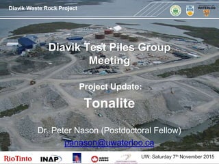 Diavik Waste Rock ProjectDiavik Waste Rock Project
MEND
Diavik Test Piles Group
Meeting
Project Update:
Tonalite
Dr. Peter Nason (Postdoctoral Fellow)
panason@uwaterloo.ca
UW: Saturday 7th November 2015
 
