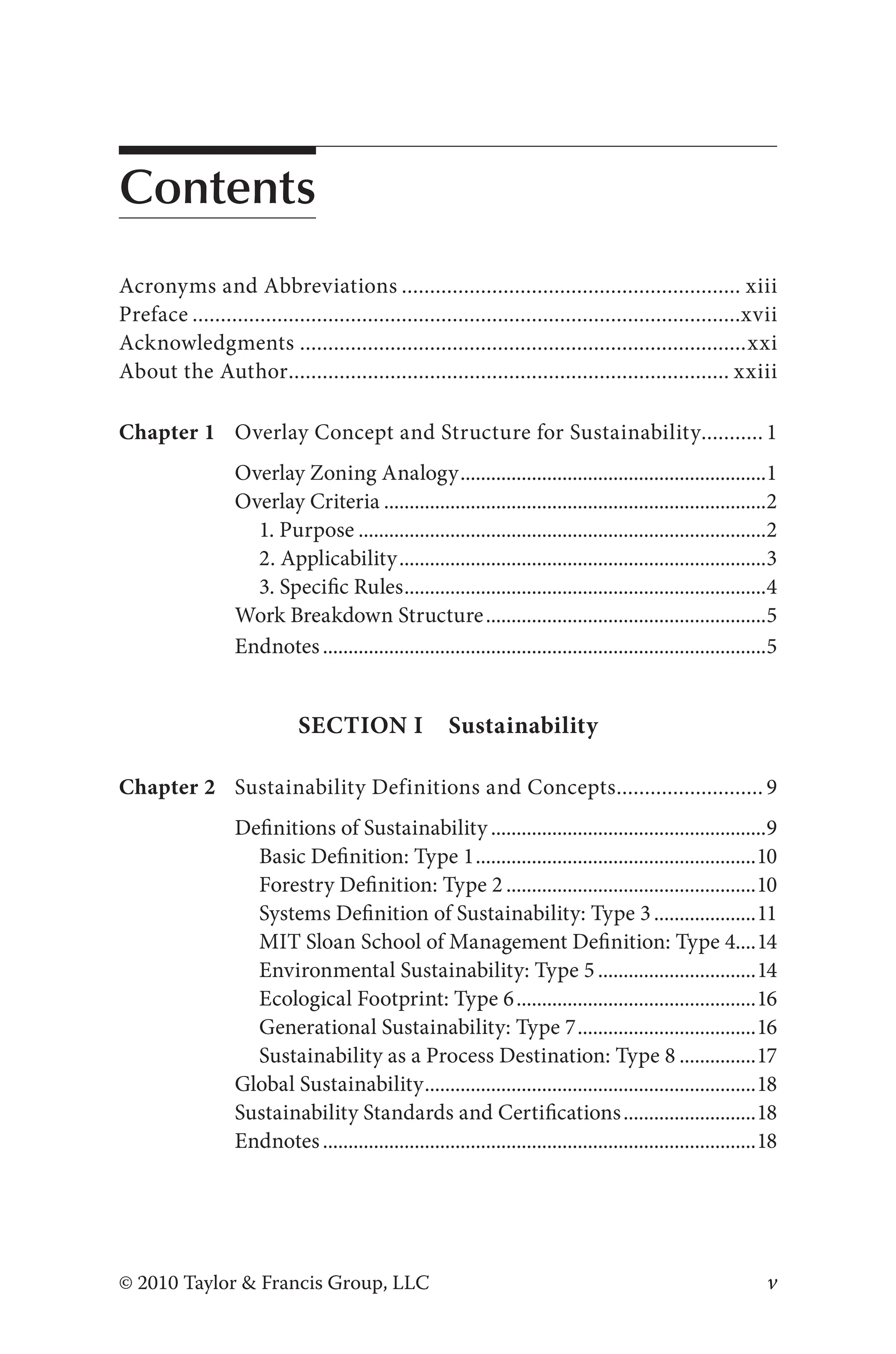 v
© 2010 Taylor & Francis Group, LLC
Contents
Acronyms and Abbreviations............................................................. xiii
Preface..................................................................................................xvii
Acknowledgments................................................................................xxi
About the Author............................................................................... xxiii
Chapter 1 Overlay Concept and Structure for Sustainability............ 1
Overlay Zoning Analogy.............................................................1
Overlay Criteria............................................................................2
1. Purpose.................................................................................2
2. Applicability.........................................................................3
3. Specific Rules........................................................................4
Work Breakdown Structure........................................................5
Endnotes........................................................................................5
Section I Sustainability
Chapter 2 Sustainability Definitions and Concepts........................... 9
Definitions of Sustainability.......................................................9
Basic Definition: Type 1........................................................10
Forestry Definition: Type 2..................................................10
Systems Definition of Sustainability: Type 3.....................11
MIT Sloan School of Management Definition: Type 4....14
Environmental Sustainability: Type 5................................14
Ecological Footprint: Type 6................................................16
Generational Sustainability: Type 7....................................16
Sustainability as a Process Destination: Type 8................17
Global Sustainability..................................................................18
Sustainability Standards and Certifications...........................18
Endnotes......................................................................................18
 