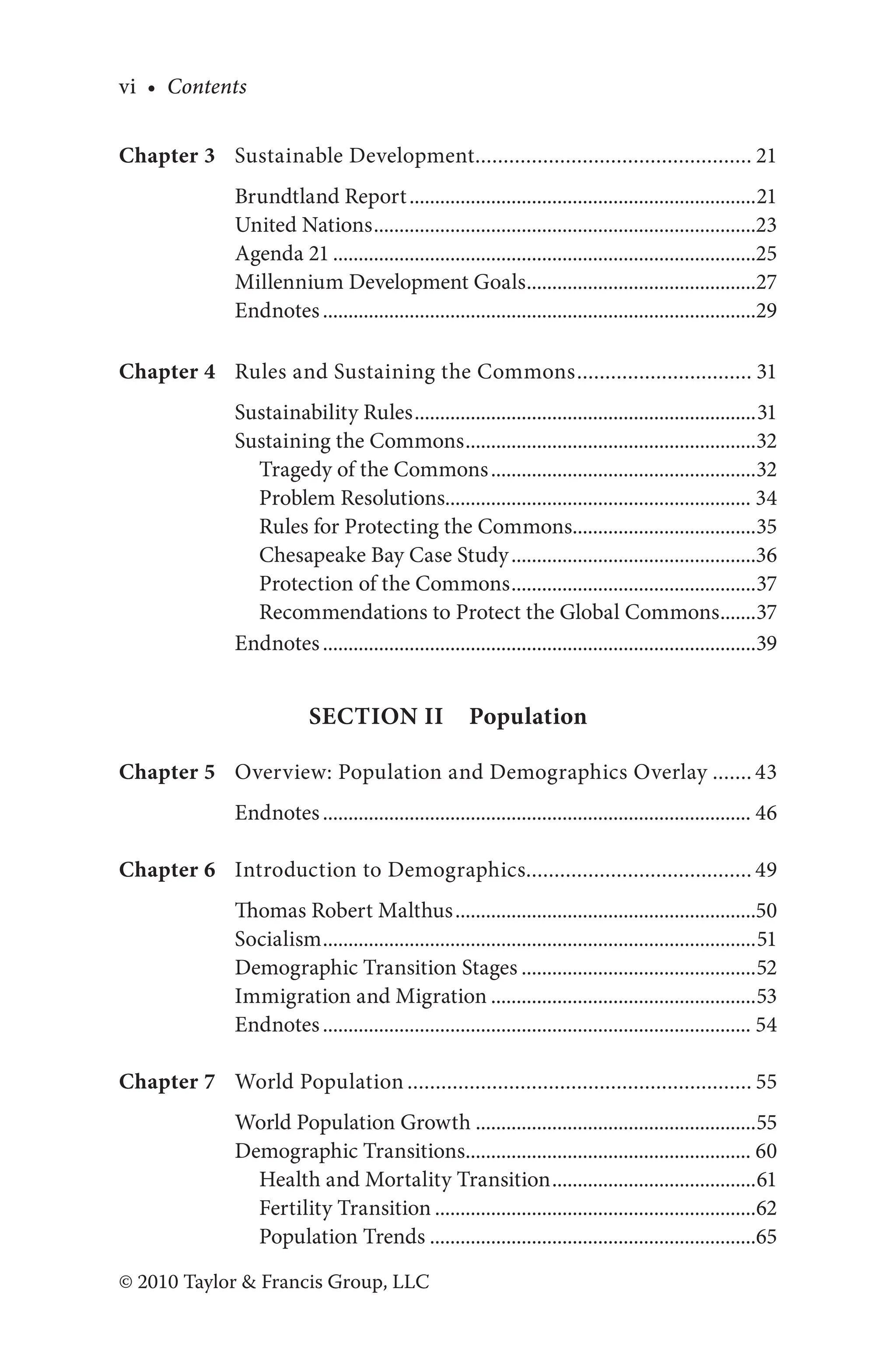 vi • Contents
© 2010 Taylor & Francis Group, LLC
Chapter 3 Sustainable Development.................................................. 21
Brundtland Report.....................................................................21
United Nations............................................................................23
Agenda 21....................................................................................25
Millennium Development Goals..............................................27
Endnotes......................................................................................29
Chapter 4 Rules and Sustaining the Commons................................ 31
Sustainability Rules....................................................................31
Sustaining the Commons..........................................................32
Tragedy of the Commons.....................................................32
Problem Resolutions............................................................. 34
Rules for Protecting the Commons.....................................35
Chesapeake Bay Case Study.................................................36
Protection of the Commons.................................................37
Recommendations to Protect the Global Commons........37
Endnotes......................................................................................39
Section II Population
Chapter 5 Overview: Population and Demographics Overlay........ 43
Endnotes..................................................................................... 46
Chapter 6 Introduction to Demographics........................................ 49
Thomas Robert Malthus............................................................50
Socialism......................................................................................51
Demographic Transition Stages...............................................52
Immigration and Migration.....................................................53
Endnotes..................................................................................... 54
Chapter 7 World Population.............................................................. 55
World Population Growth........................................................55
Demographic Transitions......................................................... 60
Health and Mortality Transition.........................................61
Fertility Transition................................................................62
Population Trends.................................................................65
 