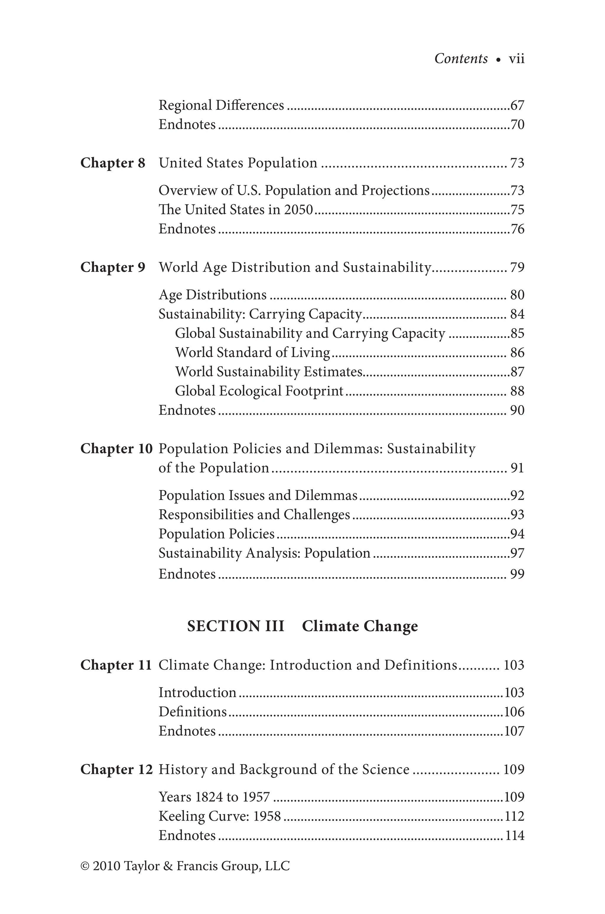 Contents • vii
© 2010 Taylor & Francis Group, LLC
Regional Differences..................................................................67
Endnotes......................................................................................70
Chapter 8 United States Population.................................................. 73
Overview of U.S. Population and Projections........................73
The United States in 2050..........................................................75
Endnotes......................................................................................76
Chapter 9 World Age Distribution and Sustainability.................... 79
Age Distributions...................................................................... 80
Sustainability: Carrying Capacity........................................... 84
Global Sustainability and Carrying Capacity...................85
World Standard of Living.................................................... 86
World Sustainability Estimates...........................................87
Global Ecological Footprint................................................ 88
Endnotes..................................................................................... 90
Chapter 10 Population Policies and Dilemmas: Sustainability
of the Population............................................................... 91
Population Issues and Dilemmas.............................................92
Responsibilities and Challenges...............................................93
Population Policies.....................................................................94
Sustainability Analysis: Population.........................................97
Endnotes..................................................................................... 99
Section III  Climate Change
Chapter 11 Climate Change: Introduction and Definitions............ 103
Introduction..............................................................................103
Definitions.................................................................................106
Endnotes....................................................................................107
Chapter 12 History and Background of the Science........................ 109
Years 1824 to 1957....................................................................109
Keeling Curve: 1958.................................................................112
Endnotes....................................................................................114
 