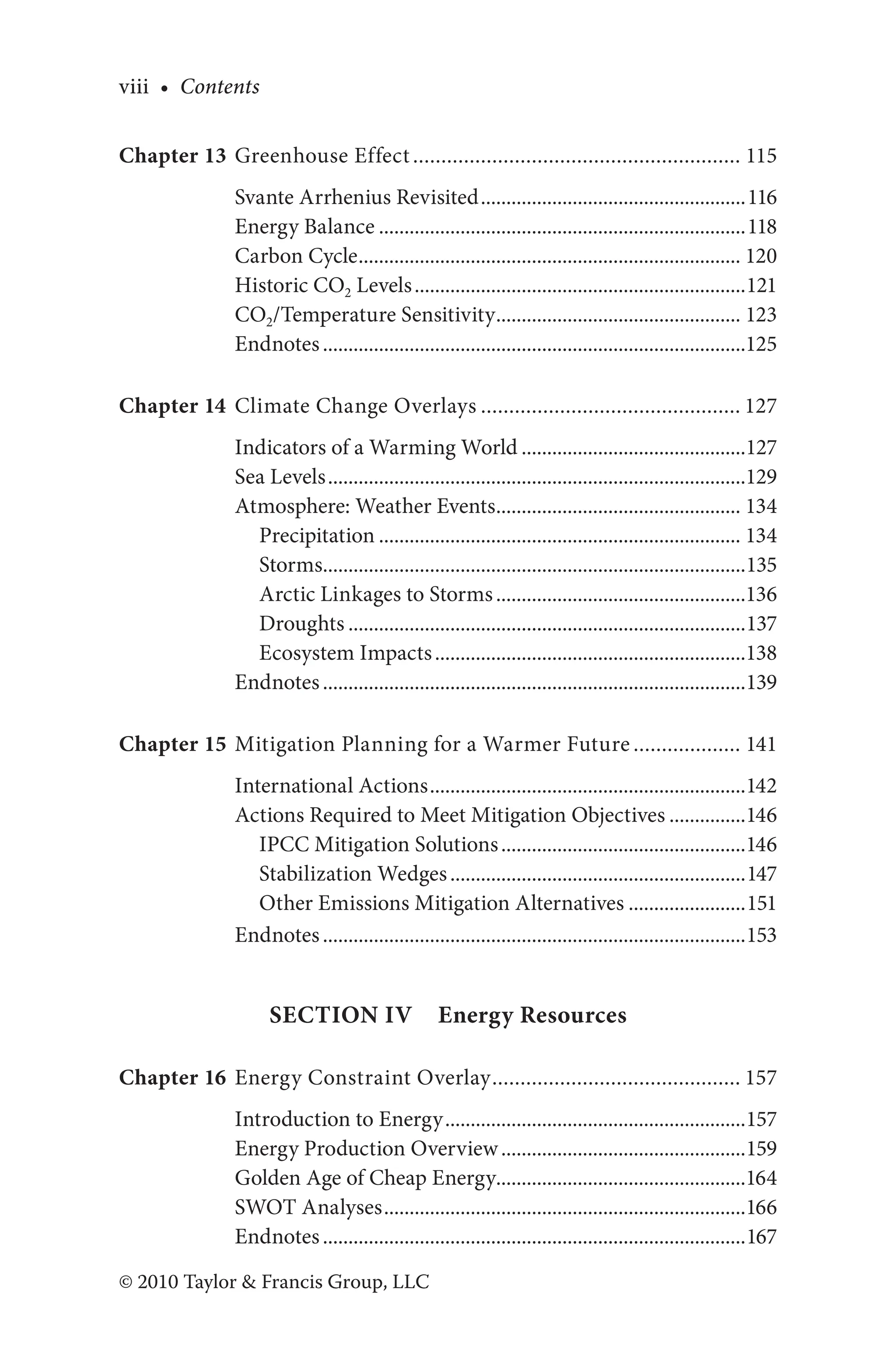 viii • Contents
© 2010 Taylor & Francis Group, LLC
Chapter 13 Greenhouse Effect........................................................... 115
Svante Arrhenius Revisited.....................................................116
Energy Balance.........................................................................118
Carbon Cycle............................................................................ 120
Historic CO2 Levels..................................................................121
CO2/Temperature Sensitivity................................................. 123
Endnotes....................................................................................125
Chapter 14 Climate Change Overlays............................................... 127
Indicators of a Warming World.............................................127
Sea Levels...................................................................................129
Atmosphere: Weather Events................................................. 134
Precipitation........................................................................ 134
Storms....................................................................................135
Arctic Linkages to Storms..................................................136
Droughts...............................................................................137
Ecosystem Impacts..............................................................138
Endnotes....................................................................................139
Chapter 15 Mitigation Planning for a Warmer Future.................... 141
International Actions...............................................................142
Actions Required to Meet Mitigation Objectives................146
IPCC Mitigation Solutions.................................................146
Stabilization Wedges...........................................................147
Other Emissions Mitigation Alternatives........................151
Endnotes....................................................................................153
Section IV Energy Resources
Chapter 16 Energy Constraint Overlay............................................. 157
Introduction to Energy............................................................157
Energy Production Overview.................................................159
Golden Age of Cheap Energy.................................................164
SWOT Analyses........................................................................166
Endnotes....................................................................................167
 