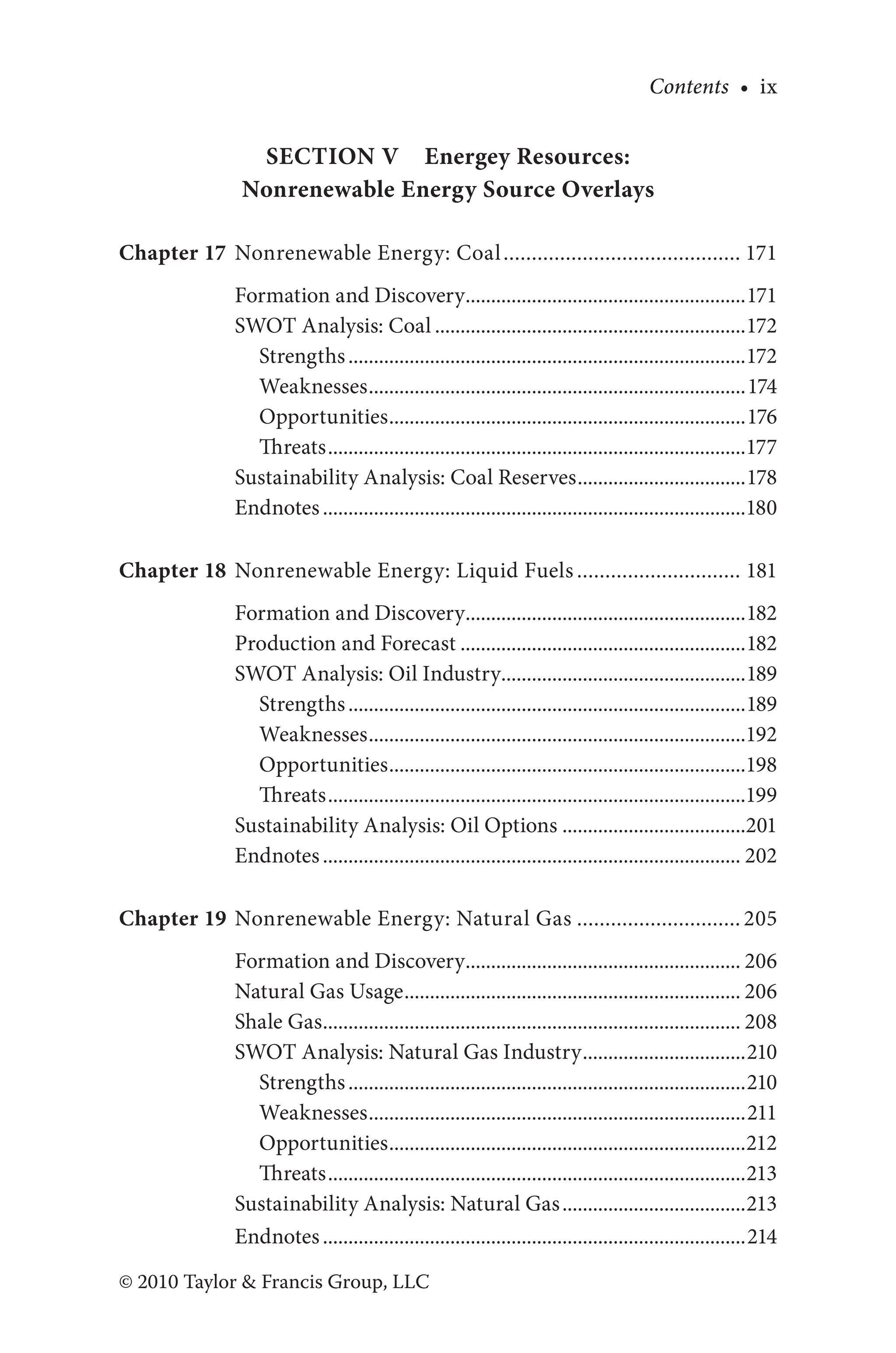 Contents • ix
© 2010 Taylor & Francis Group, LLC
Section V Energey Resources:
Nonrenewable Energy Source Overlays
Chapter 17 Nonrenewable Energy: Coal........................................... 171
Formation and Discovery........................................................171
SWOT Analysis: Coal..............................................................172
Strengths...............................................................................172
Weaknesses...........................................................................174
Opportunities.......................................................................176
Threats...................................................................................177
Sustainability Analysis: Coal Reserves..................................178
Endnotes....................................................................................180
Chapter 18 Nonrenewable Energy: Liquid Fuels.............................. 181
Formation and Discovery........................................................182
Production and Forecast.........................................................182
SWOT Analysis: Oil Industry.................................................189
Strengths...............................................................................189
Weaknesses...........................................................................192
Opportunities.......................................................................198
Threats...................................................................................199
Sustainability Analysis: Oil Options.....................................201
Endnotes................................................................................... 202
Chapter 19 Nonrenewable Energy: Natural Gas.............................. 205
Formation and Discovery....................................................... 206
Natural Gas Usage................................................................... 206
Shale Gas................................................................................... 208
SWOT Analysis: Natural Gas Industry.................................210
Strengths...............................................................................210
Weaknesses...........................................................................211
Opportunities.......................................................................212
Threats...................................................................................213
Sustainability Analysis: Natural Gas.....................................213
Endnotes....................................................................................214
 