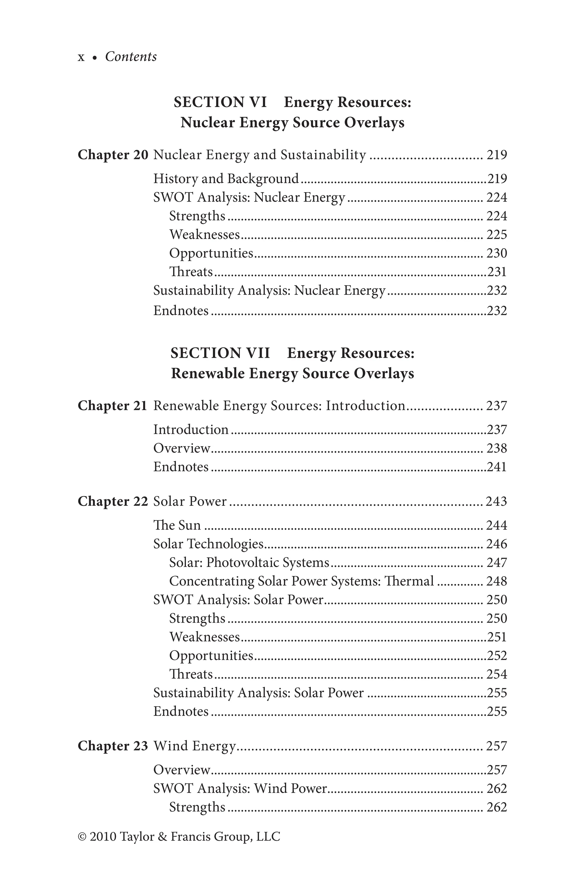 x • Contents
© 2010 Taylor & Francis Group, LLC
Section VI Energy Resources:
Nuclear Energy Source Overlays
Chapter 20 Nuclear Energy and Sustainability................................ 219
History and Background.........................................................219
SWOT Analysis: Nuclear Energy.......................................... 224
Strengths.............................................................................. 224
Weaknesses.......................................................................... 225
Opportunities...................................................................... 230
Threats...................................................................................231
Sustainability Analysis: Nuclear Energy...............................232
Endnotes....................................................................................232
Section VII Energy Resources:
Renewable Energy Source Overlays
Chapter 21 Renewable Energy Sources: Introduction...................... 237
Introduction..............................................................................237
Overview................................................................................... 238
Endnotes....................................................................................241
Chapter 22 Solar Power...................................................................... 243
The Sun..................................................................................... 244
Solar Technologies................................................................... 246
Solar: Photovoltaic Systems............................................... 247
Concentrating Solar Power Systems: Thermal............... 248
SWOT Analysis: Solar Power................................................. 250
Strengths.............................................................................. 250
Weaknesses...........................................................................251
Opportunities.......................................................................252
Threats.................................................................................. 254
Sustainability Analysis: Solar Power.....................................255
Endnotes....................................................................................255
Chapter 23 Wind Energy.................................................................... 257
Overview....................................................................................257
SWOT Analysis: Wind Power................................................ 262
Strengths.............................................................................. 262
 
