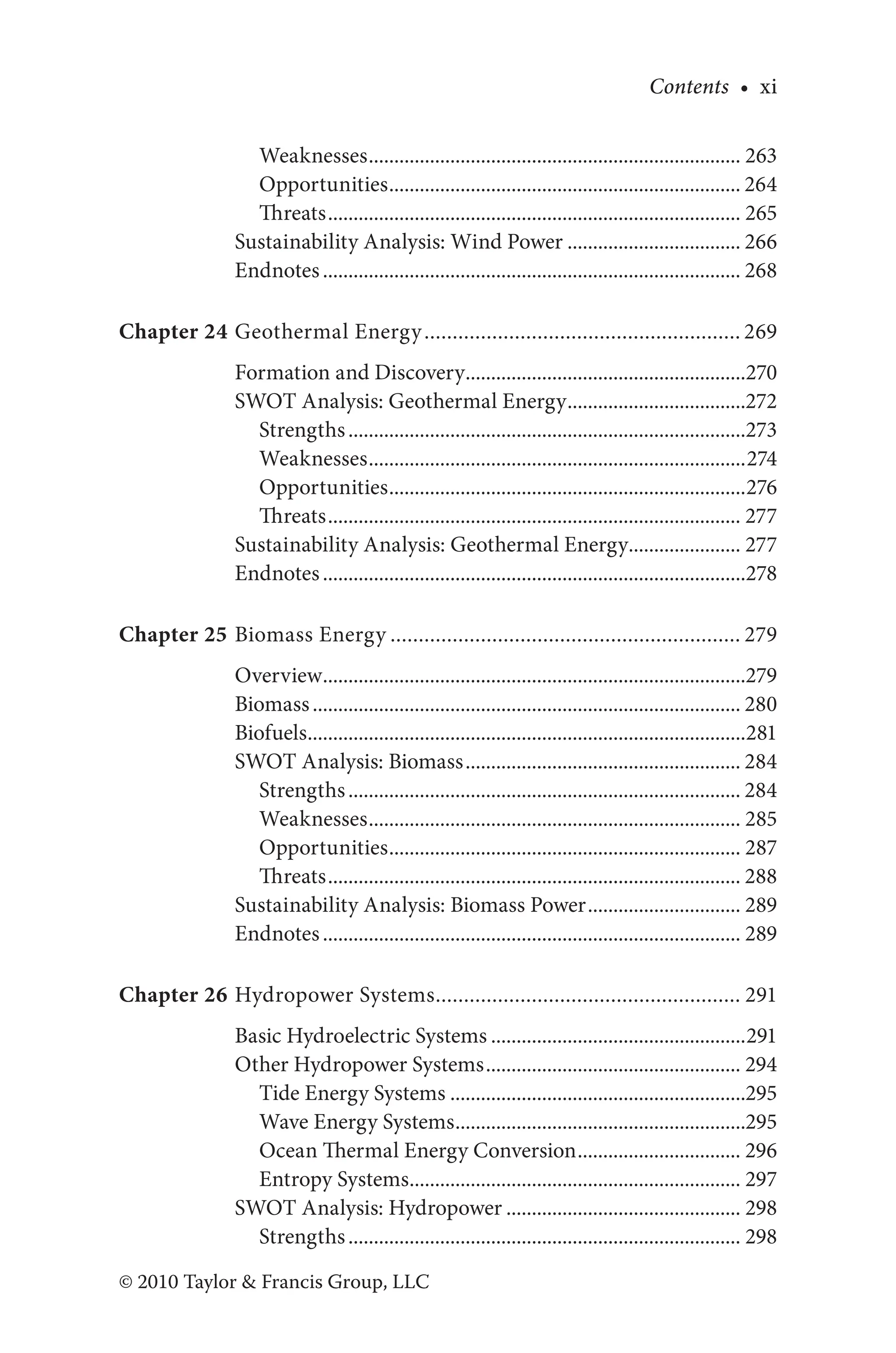 Contents • xi
© 2010 Taylor & Francis Group, LLC
Weaknesses.......................................................................... 263
Opportunities...................................................................... 264
Threats.................................................................................. 265
Sustainability Analysis: Wind Power................................... 266
Endnotes................................................................................... 268
Chapter 24 Geothermal Energy......................................................... 269
Formation and Discovery........................................................270
SWOT Analysis: Geothermal Energy....................................272
Strengths...............................................................................273
Weaknesses...........................................................................274
Opportunities.......................................................................276
Threats.................................................................................. 277
Sustainability Analysis: Geothermal Energy....................... 277
Endnotes....................................................................................278
Chapter 25 Biomass Energy............................................................... 279
Overview....................................................................................279
Biomass..................................................................................... 280
Biofuels.......................................................................................281
SWOT Analysis: Biomass....................................................... 284
Strengths.............................................................................. 284
Weaknesses.......................................................................... 285
Opportunities...................................................................... 287
Threats.................................................................................. 288
Sustainability Analysis: Biomass Power............................... 289
Endnotes................................................................................... 289
Chapter 26 Hydropower Systems....................................................... 291
Basic Hydroelectric Systems...................................................291
Other Hydropower Systems................................................... 294
Tide Energy Systems...........................................................295
Wave Energy Systems..........................................................295
Ocean Thermal Energy Conversion................................. 296
Entropy Systems.................................................................. 297
SWOT Analysis: Hydropower............................................... 298
Strengths.............................................................................. 298
 