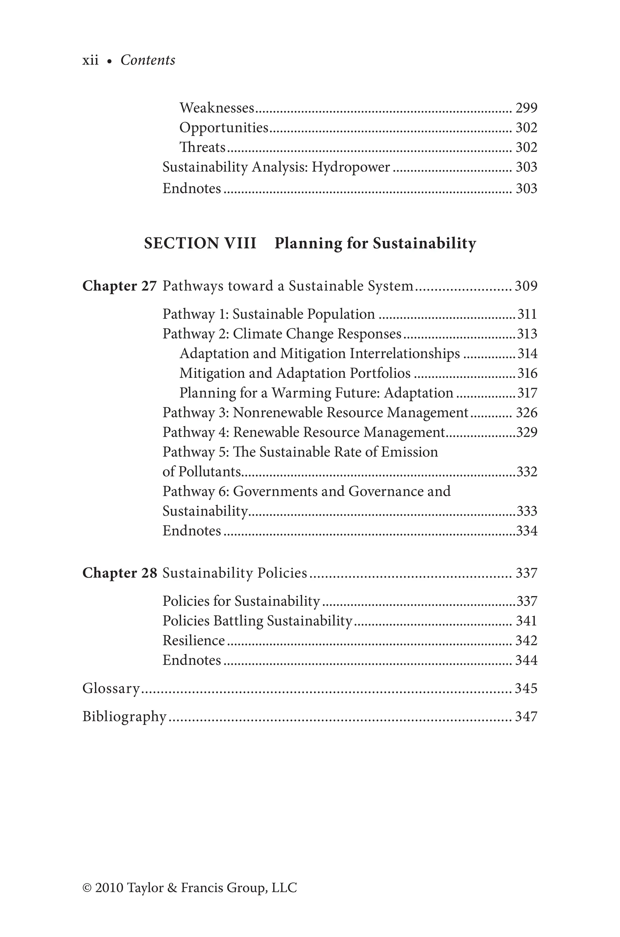xii • Contents
© 2010 Taylor & Francis Group, LLC
Weaknesses.......................................................................... 299
Opportunities...................................................................... 302
Threats.................................................................................. 302
Sustainability Analysis: Hydropower................................... 303
Endnotes................................................................................... 303
Section VIII  Planning for Sustainability
Chapter 27 Pathways toward a Sustainable System..........................309
Pathway 1: Sustainable Population........................................311
Pathway 2: Climate Change Responses.................................313
Adaptation and Mitigation Interrelationships................314
Mitigation and Adaptation Portfolios..............................316
Planning for a Warming Future: Adaptation..................317
Pathway 3: Nonrenewable Resource Management............. 326
Pathway 4: Renewable Resource Management.....................329
Pathway 5: The Sustainable Rate of Emission
of Pollutants..............................................................................332
Pathway 6: Governments and Governance and
Sustainability.............................................................................333
Endnotes....................................................................................334
Chapter 28 Sustainability Policies..................................................... 337
Policies for Sustainability........................................................337
Policies Battling Sustainability.............................................. 341
Resilience.................................................................................. 342
Endnotes................................................................................... 344
Glossary................................................................................................345
Bibliography......................................................................................... 347
 